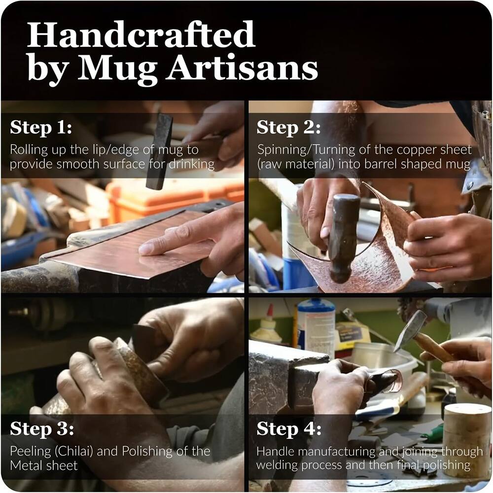Handcrafted by Mug Artisans

Step 1: Rolling up the lip/edge of mug to provide a smooth surface for drinking

Step 2: Spinning/Turning of the copper sheet (raw material) into barrel shaped mug

Step 3: Peeling (Chilai) and Polishing of the Metal sheet

Step 4: Handle manufacturing and joining through welding process and then final polishing