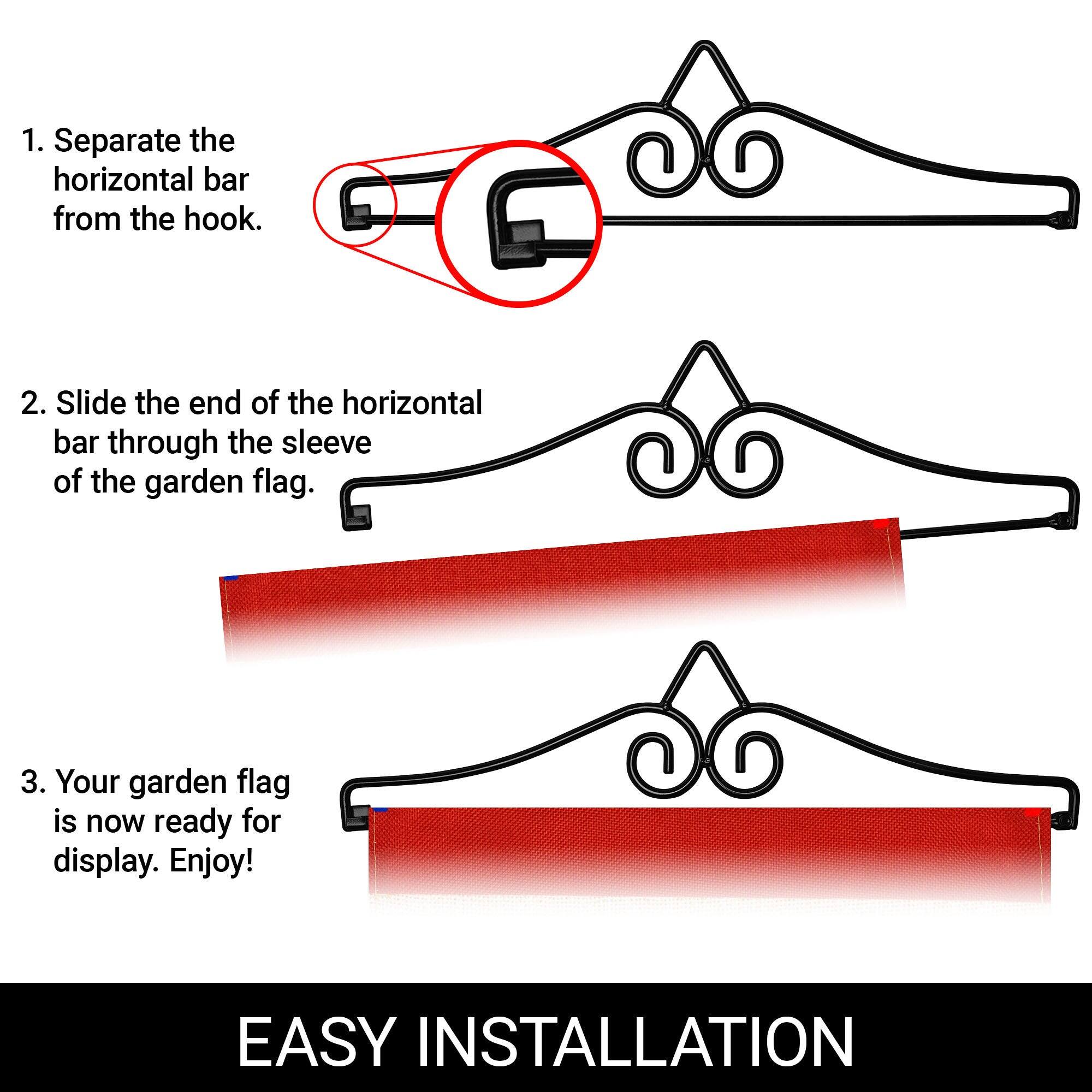 1. Separate the horizontal bar from the hook.

2. Slide the end of the horizontal bar through the sleeve of the garden flag.

3. Your garden flag is now ready for display. Enjoy!

EASY INSTALLATION