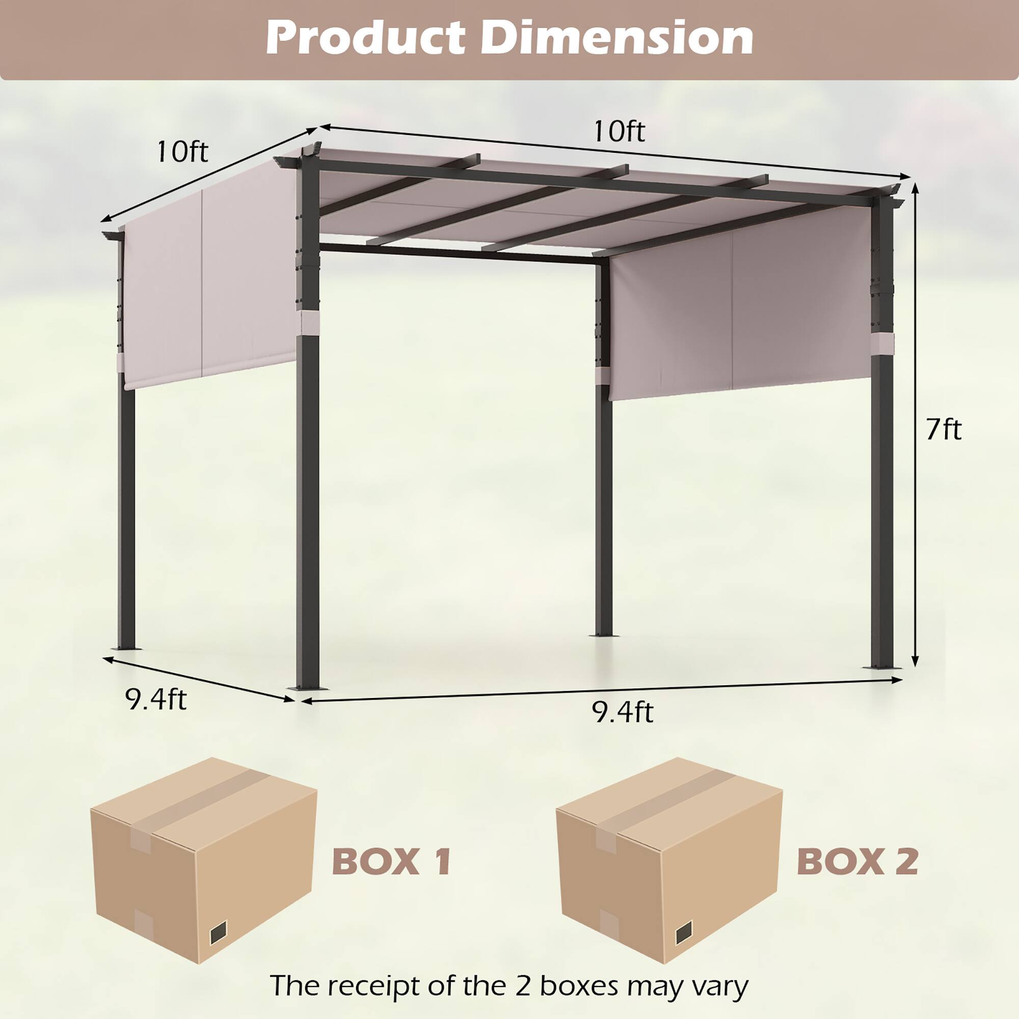 Product Dimension

10ft x 10ft x 7ft

9.4ft x 9.4ft

BOX 1 BOX 2

The receipt of the 2 boxes may vary