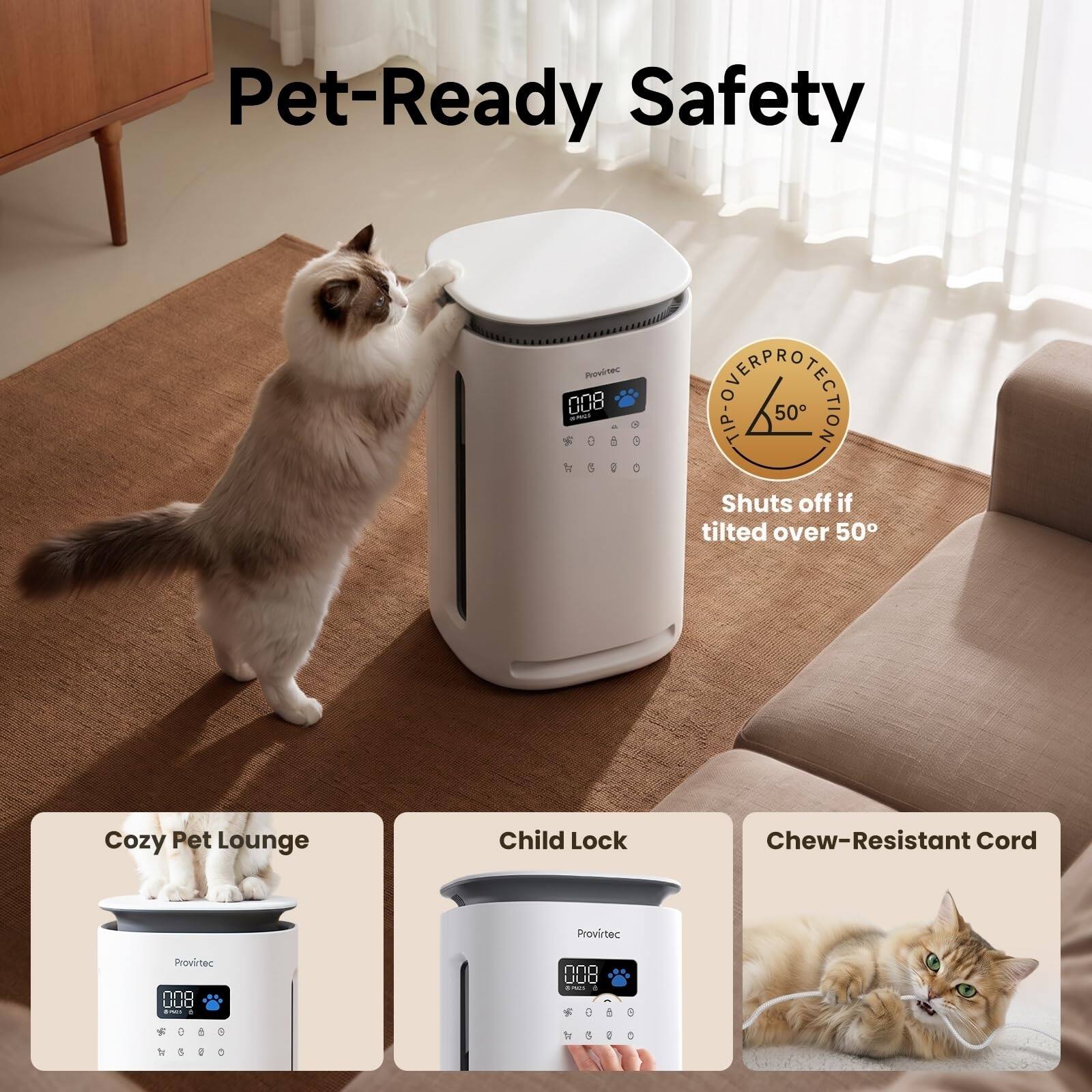 Pet-Ready Safety

Provirtec #:: awes $050 1001

STARPROTECTION TIP- Shuts off if tilted over 50

Cozy Pet Lounge

Child Lock

Chew-Resistant Cord

Provirtec

Provirtec 000 UUO

My e  9 by g are C

nno UUU BACK 4 % 5 for g S

9 D