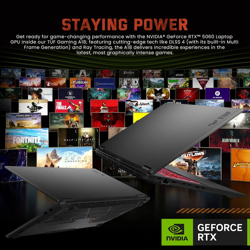 STAYING POWER

Get ready for game-changing performance with the NVIDIA GeForce RTX™ 5060 Laptop GPU inside our TUF Gaming A18; featuring cutting-edge tech like DLSS 4 (with its built-in Multi Frame Generation) and Ray Tracing, the A18 delivers incredible experiences in the latest, most graphically intense games.

NIVE 1 DROA SASK o FUSION u HUMAN UNIEAL Witchfire FLNY OCK Sp MA - SPO a COHFROL DELITE PARI on RENEEA MINECRAFT FORTNITE THE FINALS . RE MALF-LIF TX EE DEABLO Nwmh MEAN - TUE  ALAN WAKE II r SUNC AWAKENING w.  WARE OUTLAWS INbuN CEAr CIN GEFORCE NVIDIA RTX