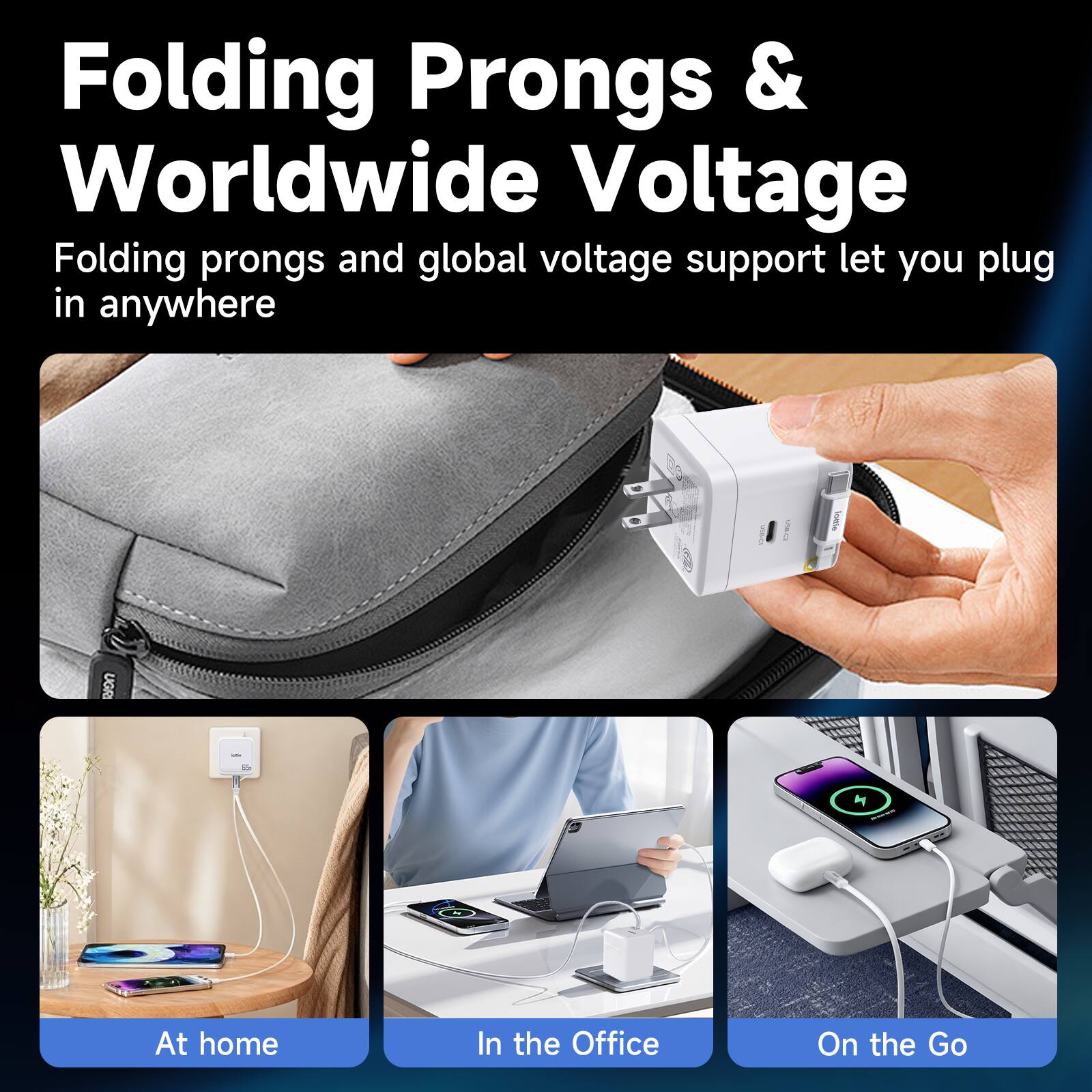 Folding Prongs & Worldwide Voltage

Folding prongs and global voltage support let you plug in anywhere

At home
In the Office
On the Go