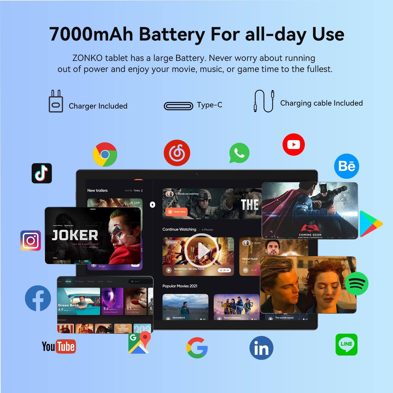 7000mAh Battery For all-day Use

ZONKO tablet has a large Battery. Never worry about running out of power and enjoy your movie, music, or game time to the fullest.

Charger Included
Type-C
Charging cable Included

New trailers
Sort by: Today

Continue Watching
THE JOKER
COMING SOON

Popular Movies 2021

Green Book
8.6

YouTube
Google
LINE