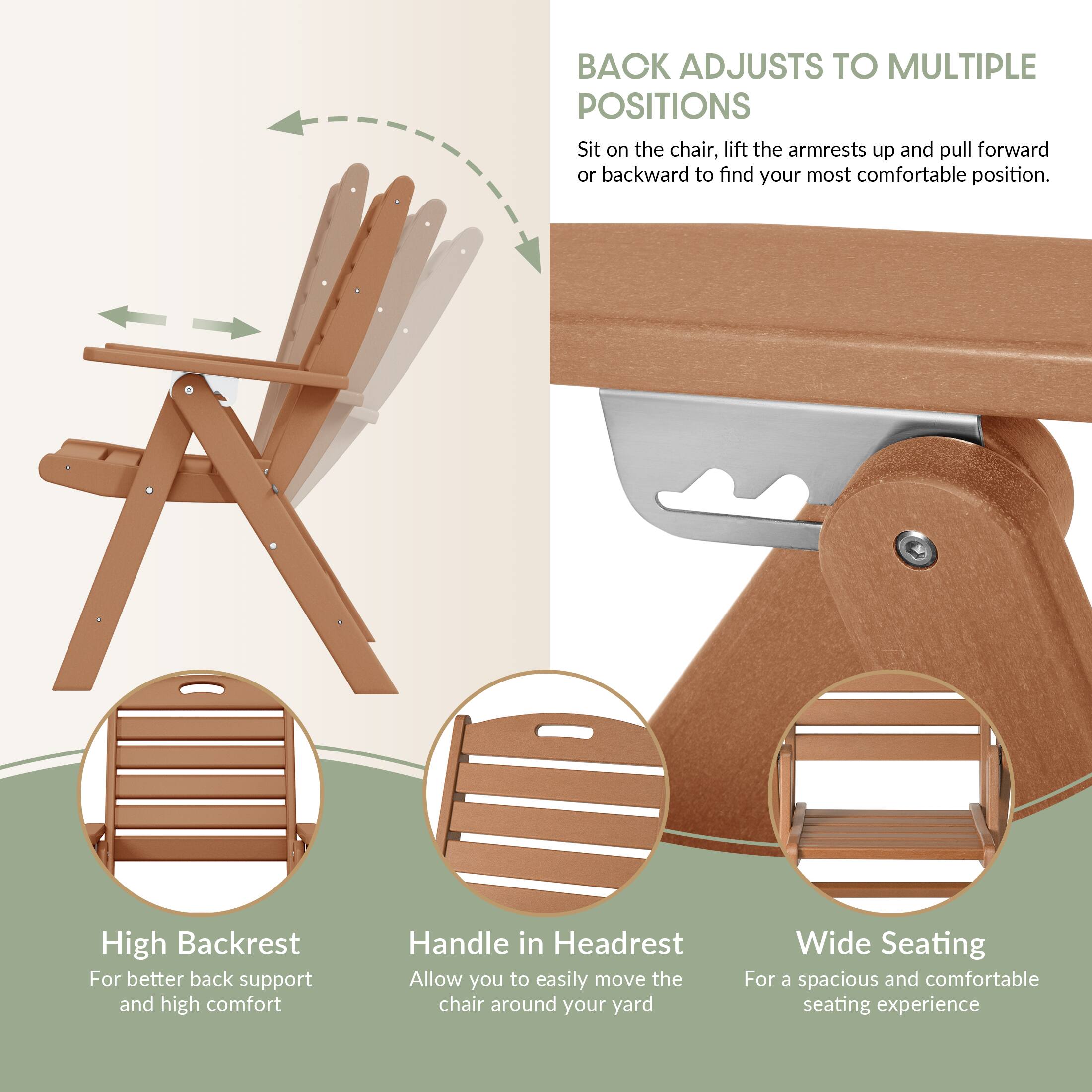 BACK ADJUSTS TO MULTIPLE POSITIONS  
Sit on the chair, lift the armrests up and pull forward or backward to find your most comfortable position.

High Backrest  
For better back support and high comfort

Handle in Headrest  
Allow you to easily move the chair around your yard

Wide Seating  
For a spacious and comfortable seating experience