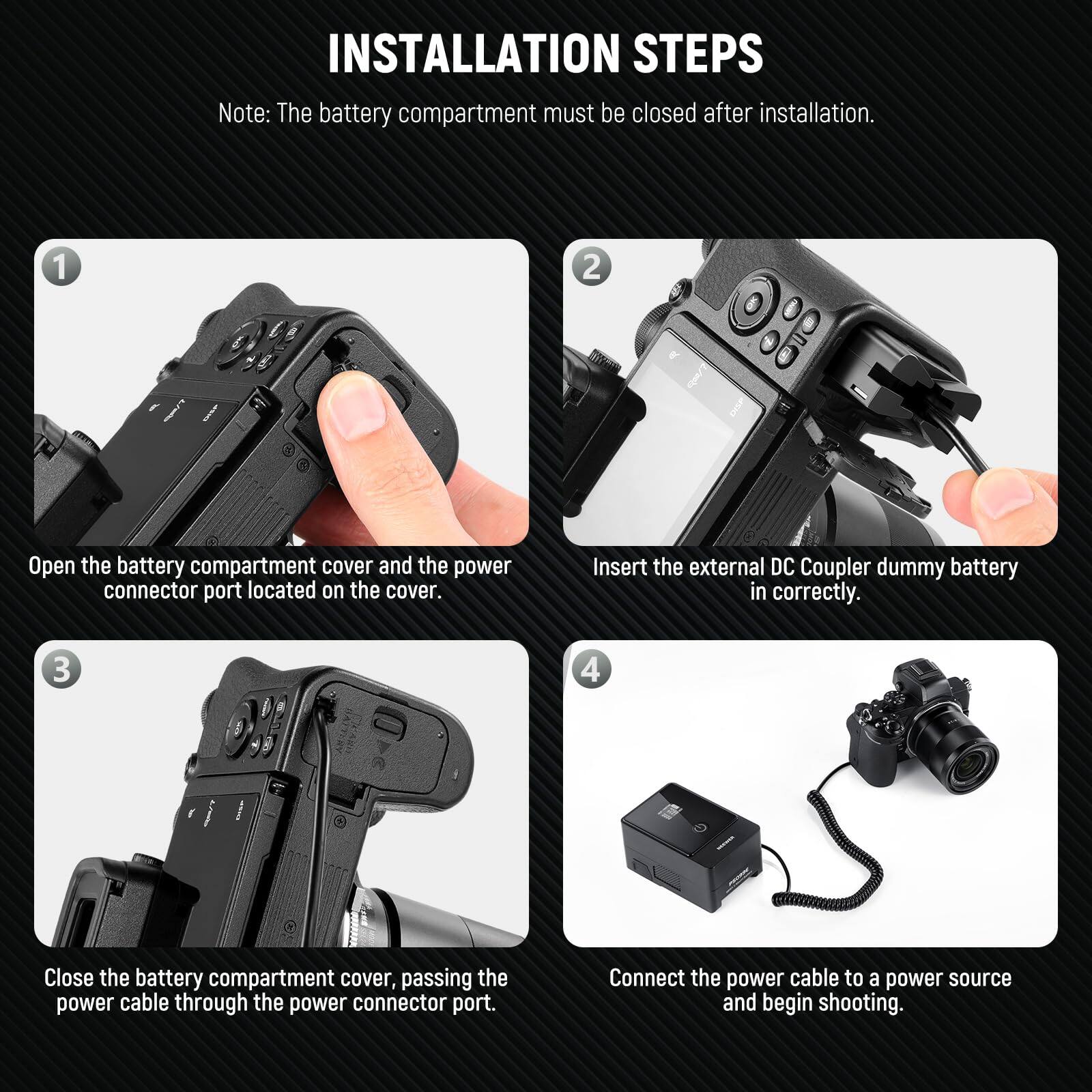 INSTALLATION STEPS

Note: The battery compartment must be closed after installation.

1. Open the battery compartment cover and the power connector port located on the cover.
2. Insert the external DC Coupler dummy battery in correctly.
3. Close the battery compartment cover, passing the power cable through the power connector port.
4. Connect the power cable to a power source and begin shooting.
