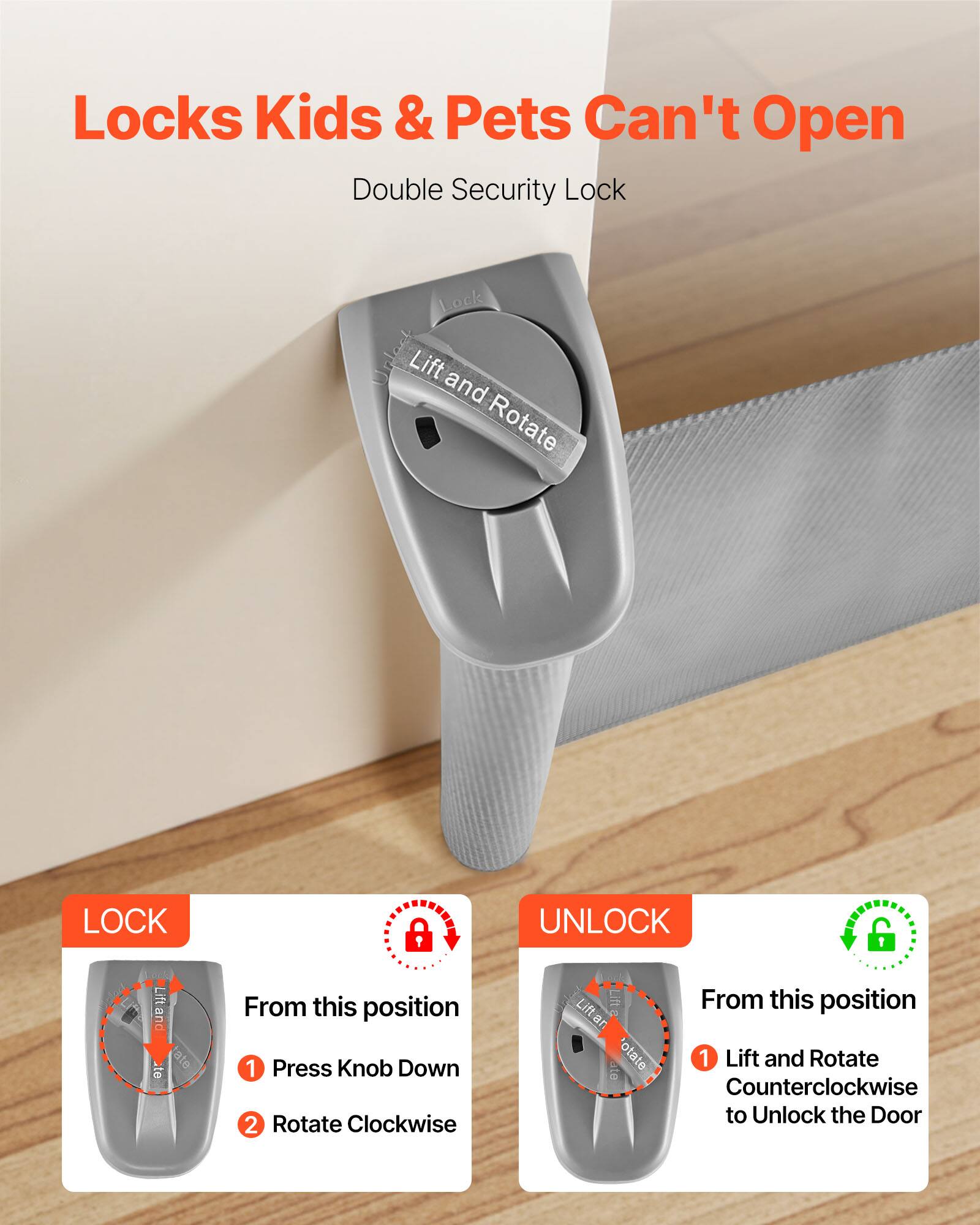 Locks Kids & Pets Can't Open  
Double Security Lock  

LOCK  
From this position  
1. Press Knob Down  
2. Rotate Clockwise  

UNLOCK  
From this position  
1. Lift and Rotate Counterclockwise to Unlock the Door