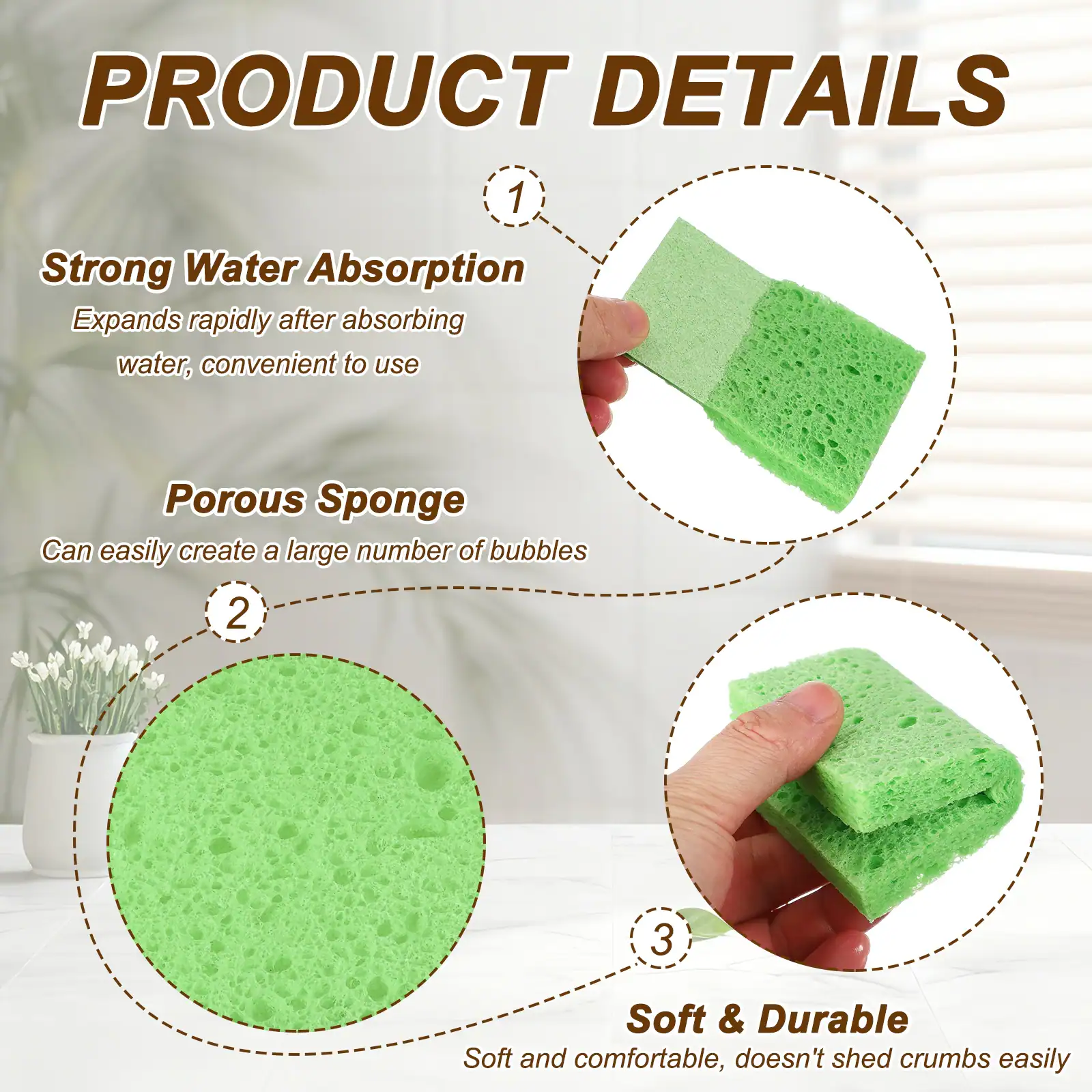 PRODUCT DETAILS

1. Strong Water Absorption
   Expands rapidly after absorbing water, convenient to use

2. Porous Sponge
   Can easily create a large number of bubbles

3. Soft & Durable
   Soft and comfortable, doesn't shed crumbs easily