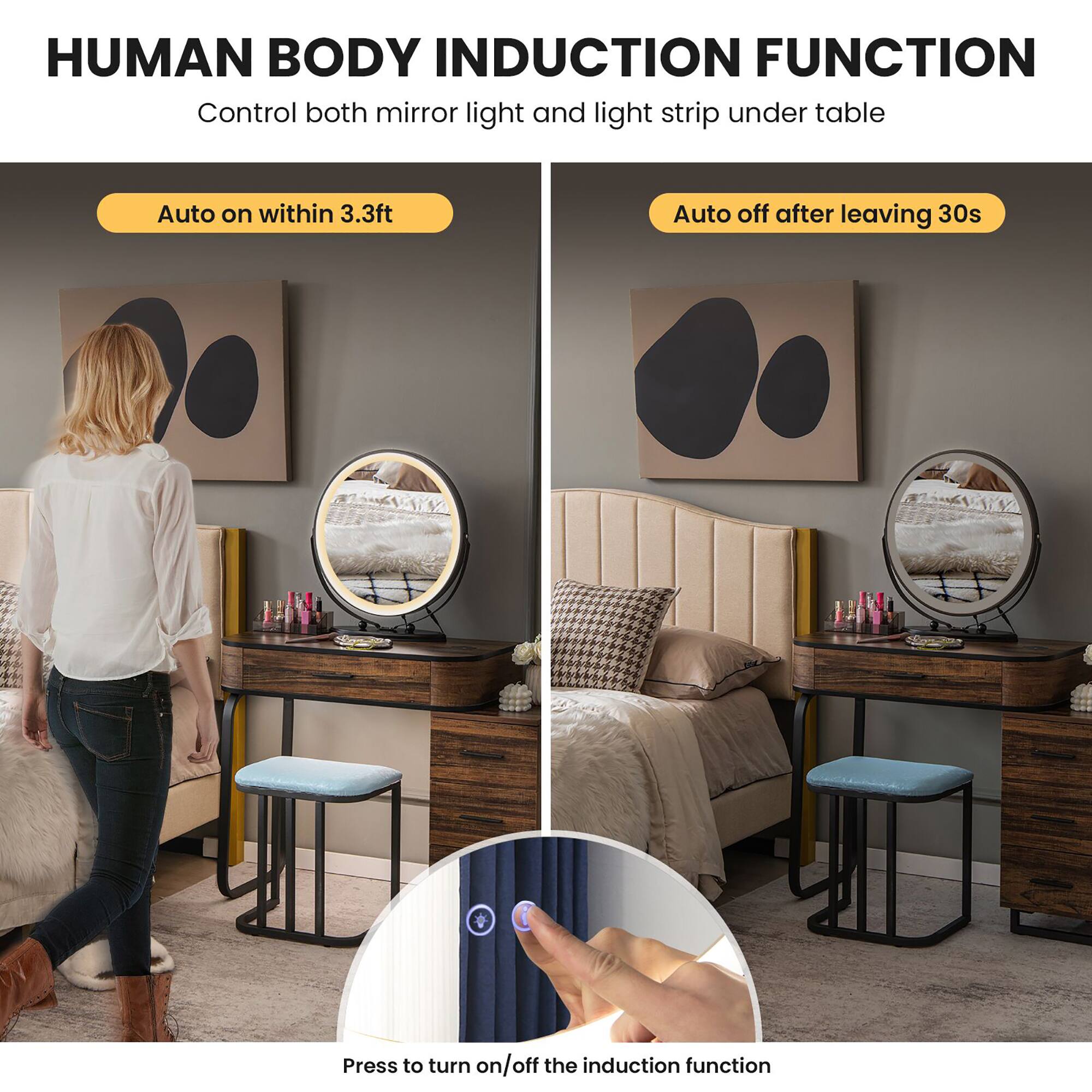 HUMAN BODY INDUCTION FUNCTION  
Control both mirror light and light strip under table  

Auto on within 3.3ft  
Auto off after leaving 30s  

Press to turn on/off the induction function