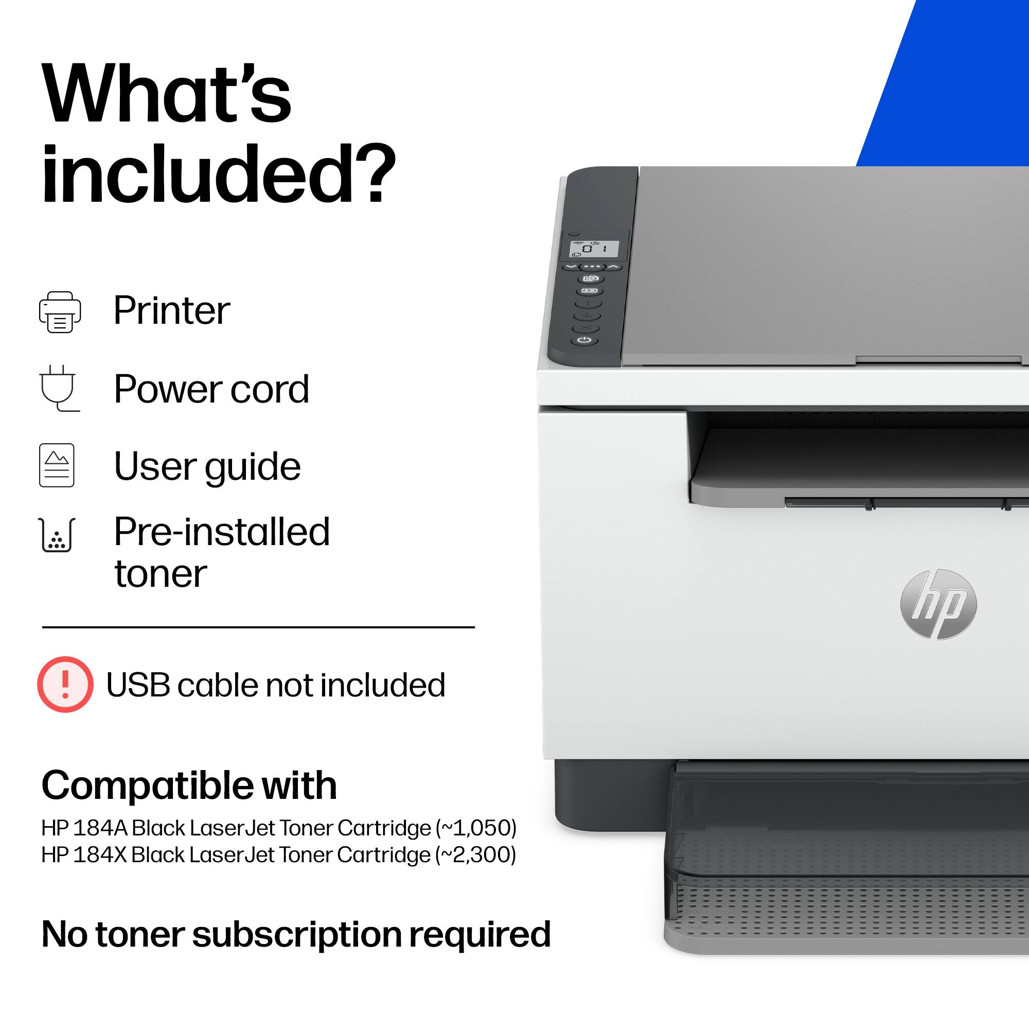 What's included?

- Printer
- Power cord
- User guide
- Pre-installed toner
- USB cable not included

Compatible with
HP 184A Black LaserJet Toner Cartridge (~1,050)
HP 184X Black LaserJet Toner Cartridge (~2,300)

No toner subscription required