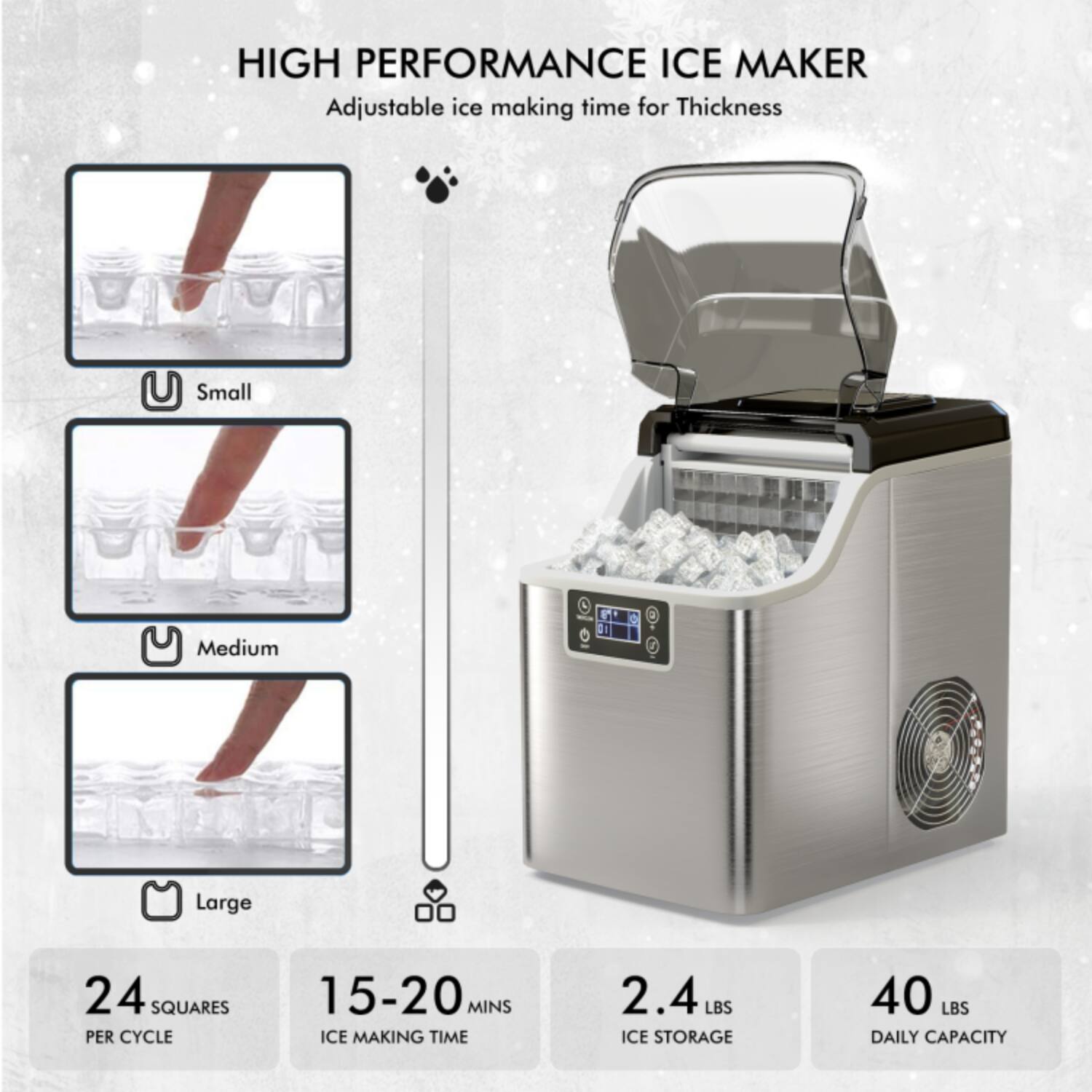 HIGH PERFORMANCE ICE MAKER  
Adjustable ice making time for Thickness  

Small  
Medium  
Large  

24 SQUARES PER CYCLE  
15-20 MINS ICE MAKING TIME  
2.4 LBS ICE STORAGE  
40 LBS DAILY CAPACITY