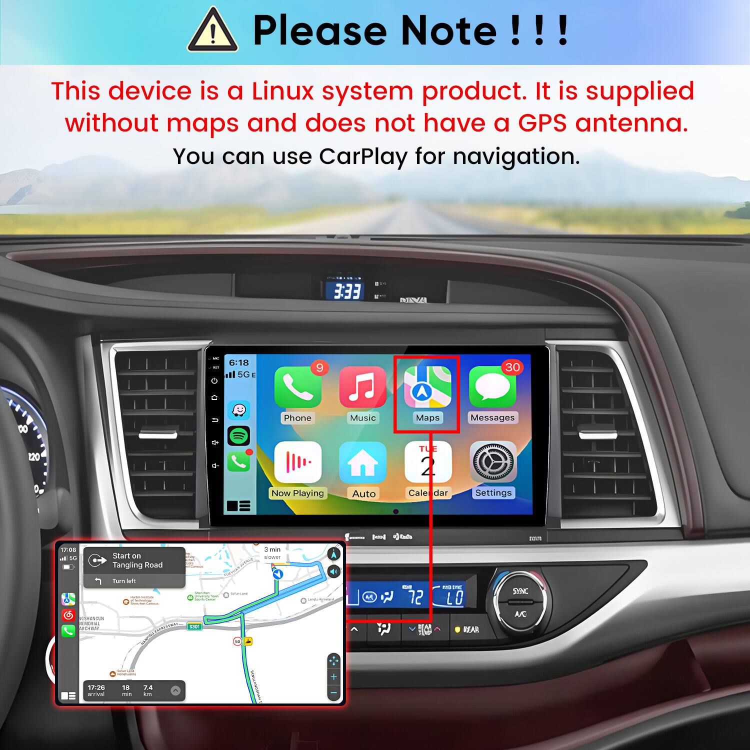 Please Note!!!

This device is a Linux system product. It is supplied without maps and does not have a GPS antenna. You can use CarPlay for navigation.

3:33

NNA

6:18 III 5G

9

30

o

8

Phone

Music

Maps

Messages

220

Now Playing

Auto

TUE 2 Cale dar

Settings

17:08  50

Start on Tanging Road

3min sower

Turn left - - - SAMOUN  MORT

COMISTIONES: yeservy - - POICE

Serviant

Leisungs

M

EST 72 HA

DI INC LO BEAR

SYNC A/C

pre_medial CONSERVE

+

17:26 ativa

18 me

7.4 km