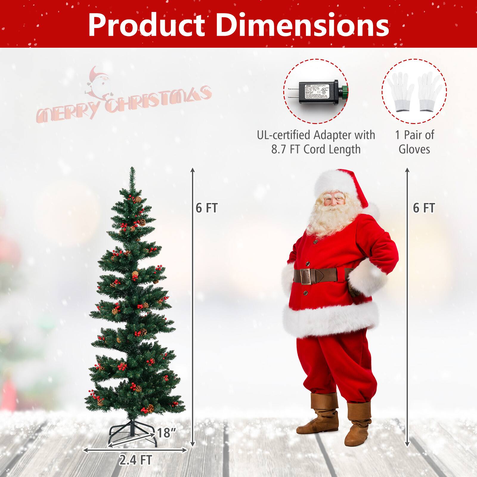 Product Dimensions  
Merry Christmas  

- UL-certified Adapter with 8.7 FT Cord Length  
- 1 Pair of Gloves  
- Christmas Tree: 2.4 FT (width) x 6 FT (height) x 18" (base)