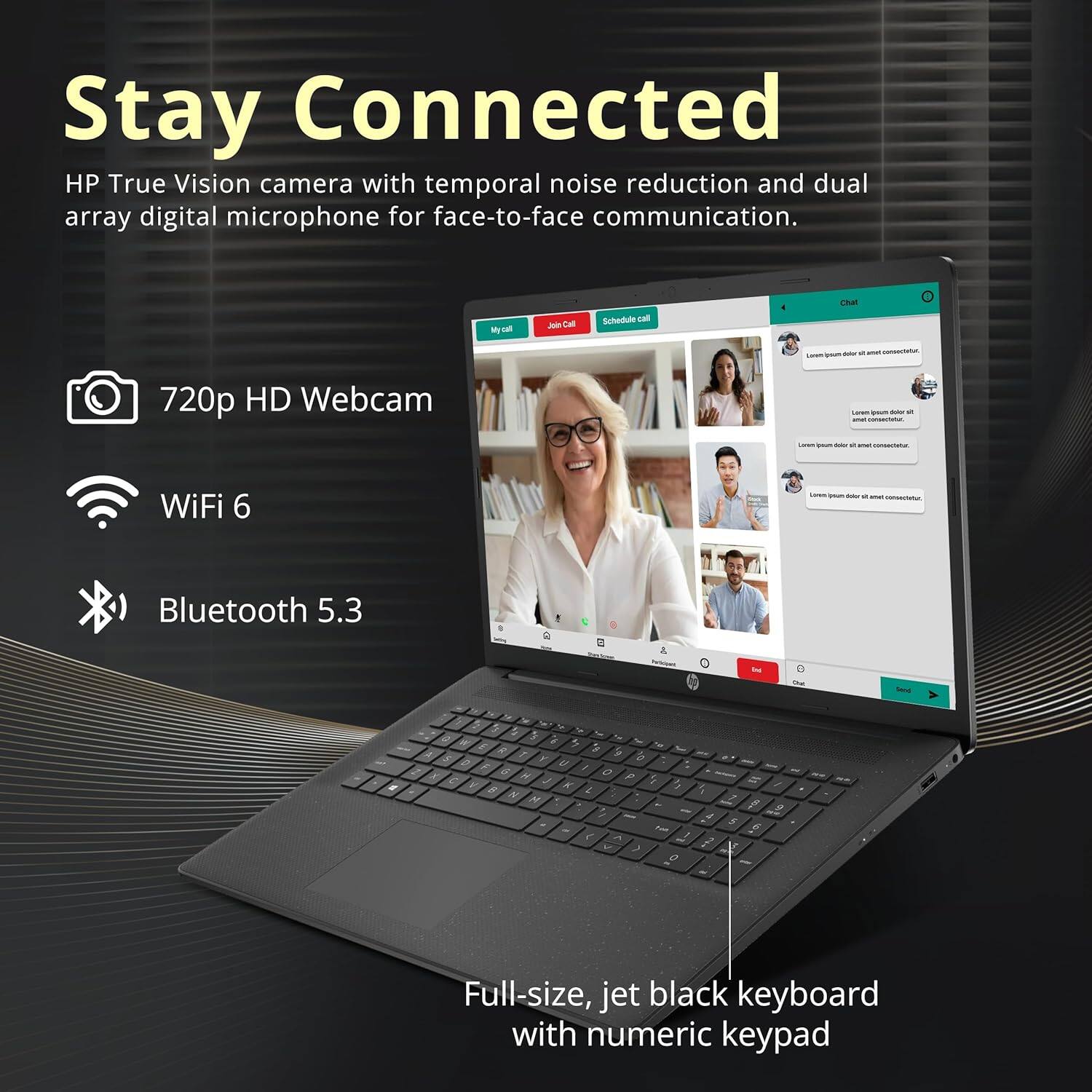 Stay Connected

HP True Vision camera with temporal noise reduction and dual array digital microphone for face-to-face communication.

- 720p HD Webcam
- WiFi 6
- Bluetooth 5.3

Full-size, jet black keyboard with numeric keypad