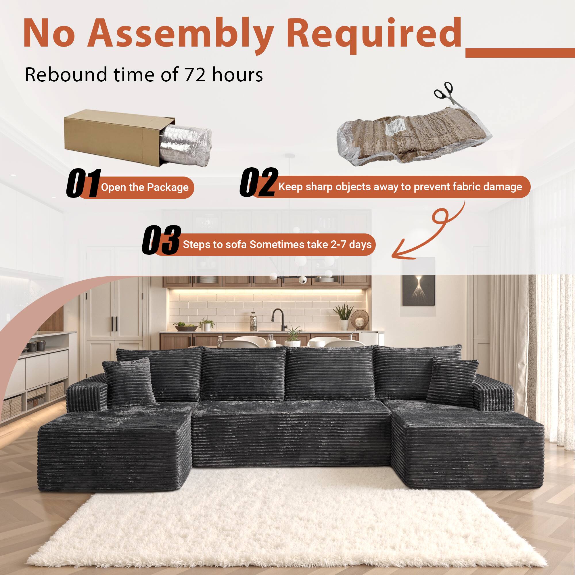No Assembly Required

Rebound time of 72 hours

01 Open the Package

02 Keep sharp objects away to prevent fabric damage

03 Steps to sofa Sometimes take 2-7 days