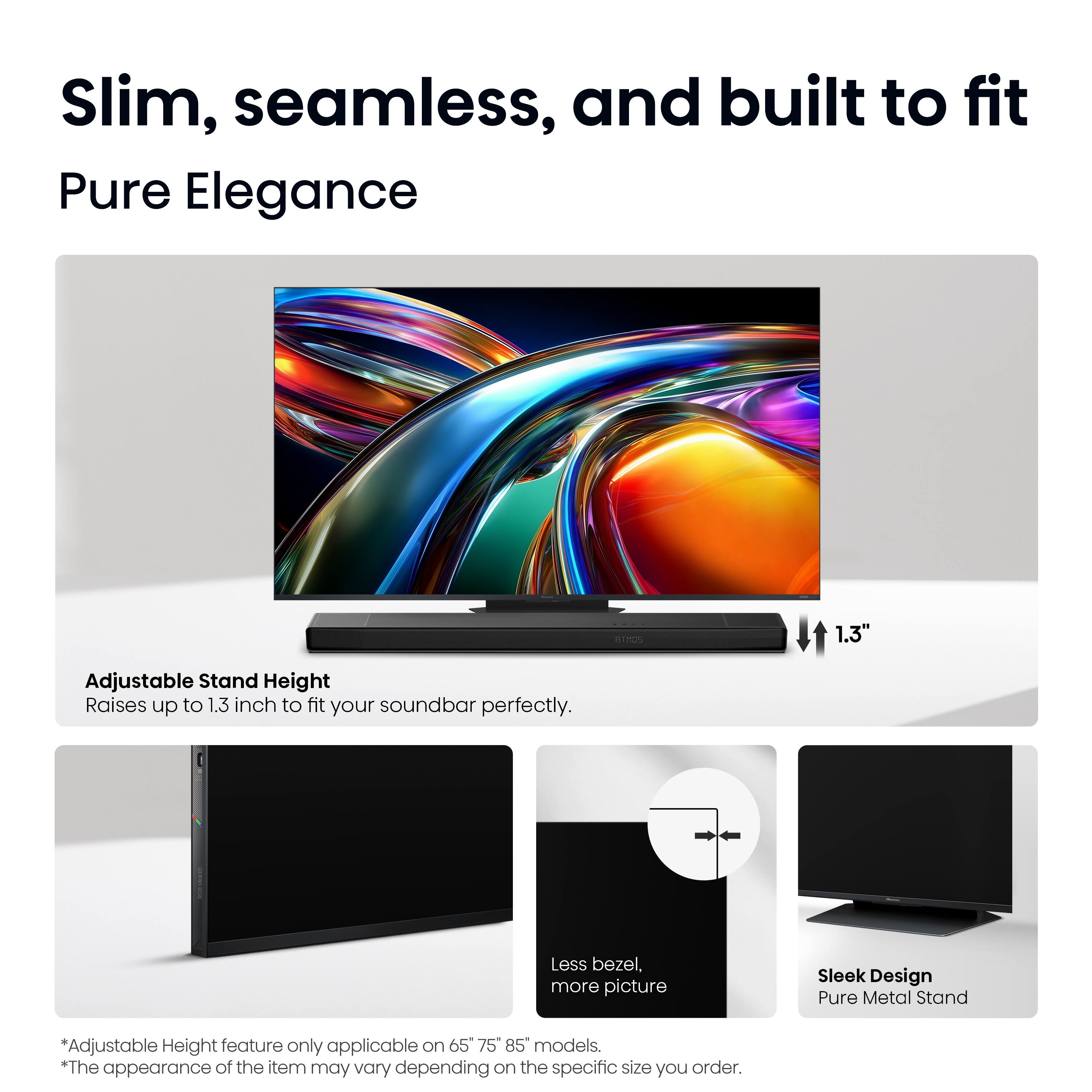 Slim, seamless, and built to fit  
Pure Elegance  

1.3" Adjustable Stand Height  
Raises up to 1.3 inch to fit your soundbar perfectly.  

Less bezel, more picture  

Sleek Design  
Pure Metal Stand  

*Adjustable Height feature only applicable on 65", 75", 85" models.  
*The appearance of the item may vary depending on the specific size you order.