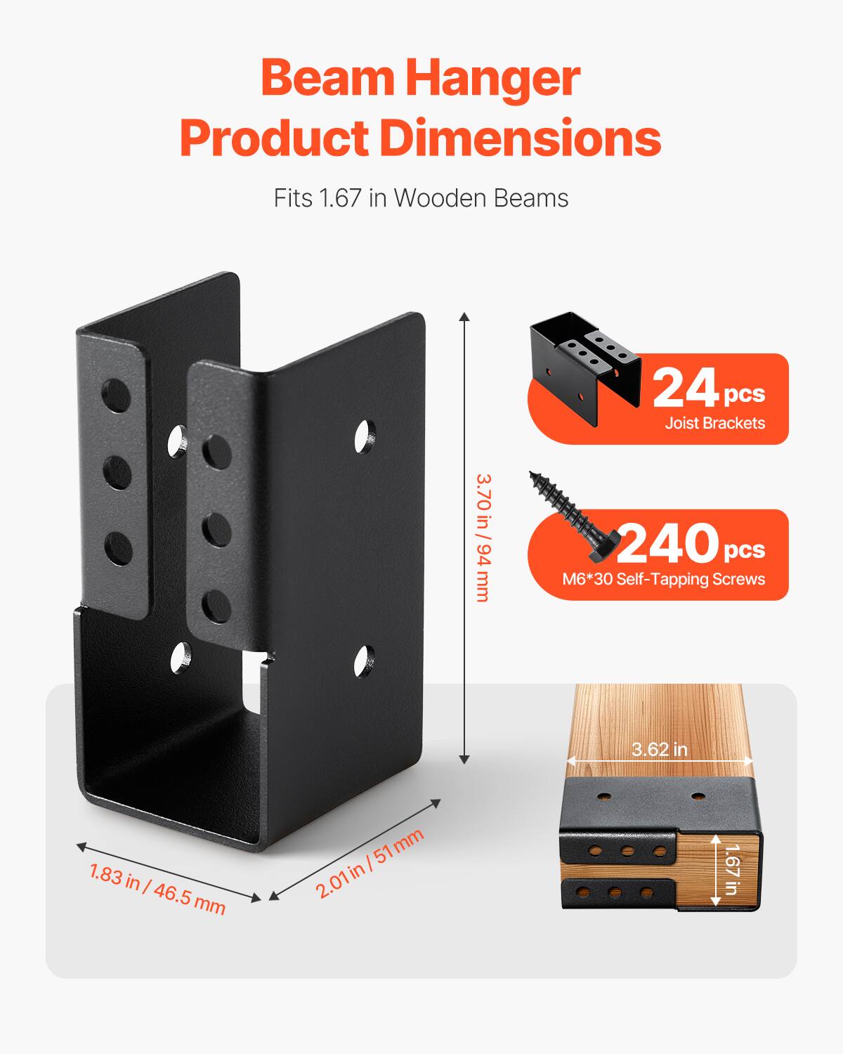 Beam Hanger Product Dimensions  
Fits 1.67 in Wooden Beams  

24 pcs Joist Brackets  
3.70 in / 94 mm  

240 pcs M6*30 Self-Tapping Screws  

3.62 in  
1.83 in / 46.5 mm  
2.01 in / 51 mm  
1.67 in