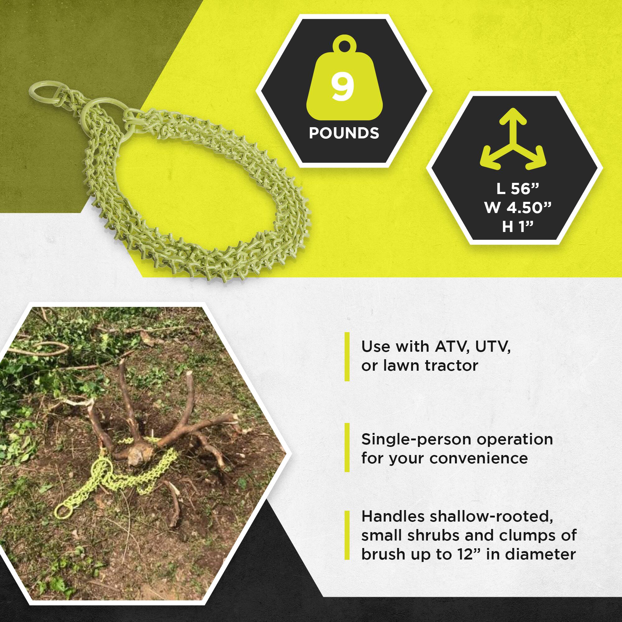 9 POUNDS  
L 56" W 4.50" H 1"  

Use with ATV, UTV, or lawn tractor  

Single-person operation for your convenience  

Handles shallow-rooted, small shrubs and clumps of brush up to 12" in diameter