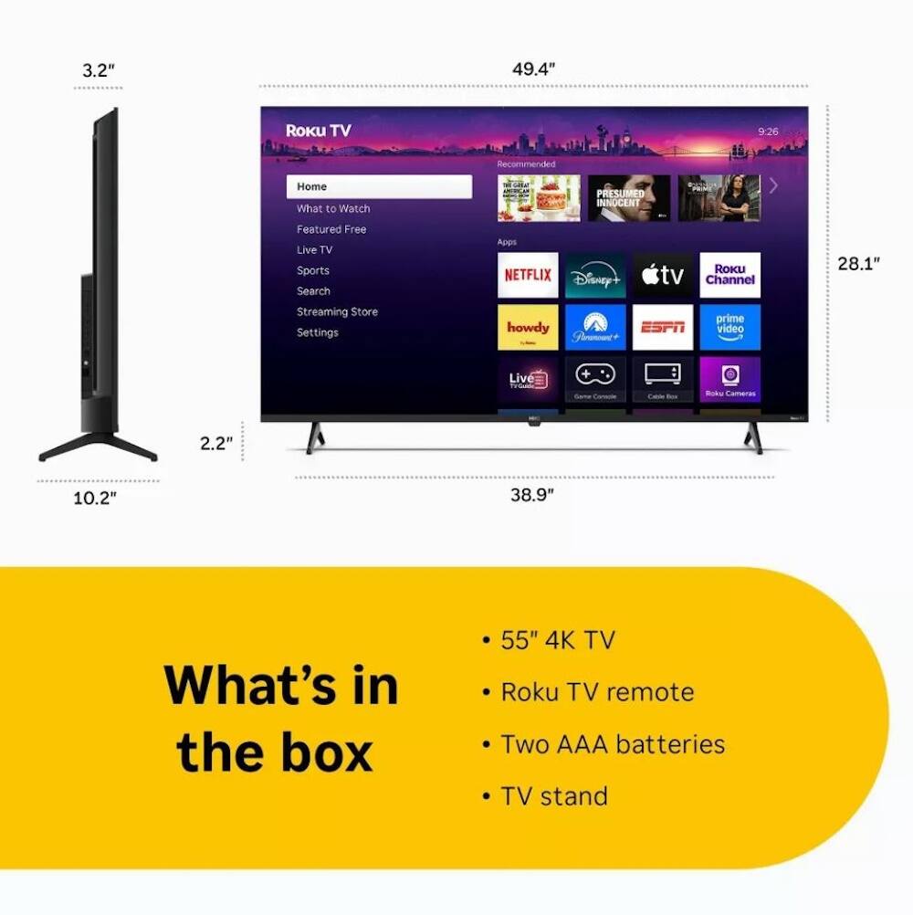 3.2" 49.4" Roku TV 9:26 Recommended Home What to Watch PRESUMED INNOCENT d Featured Free Live TV Sports Search Apps NETFLIX Disney+ RoKu tv Channel 28.1" Streaming Store Settings howdy ESPN Prime Video Live + : CAl - Ruks Cameras 2.2" 10.2" 38.9" What's in the box 55" 4K TV Roku TV remote Two AAA batteries TV stand