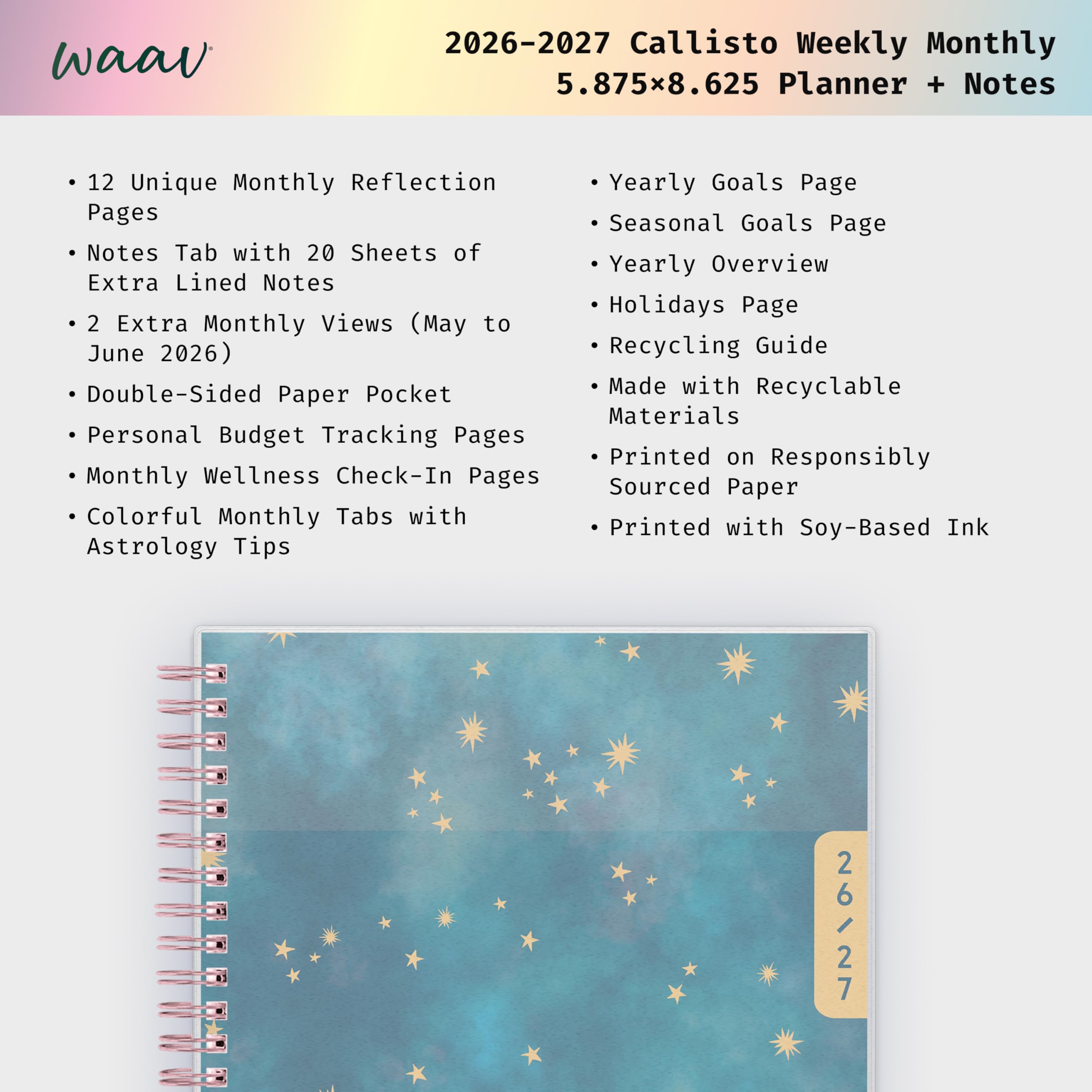 waav  
2026-2027 Callisto Weekly Monthly 5.875x8.625 Planner + Notes  
12 Unique Monthly Reflection Pages  
Notes Tab with 20 Sheets of Extra Lined Notes  
2 Extra Monthly Views (May to June 2026)  
Double-Sided Paper Pocket  
Personal Budget Tracking Pages  
Monthly Wellness Check-In Pages  
Colorful Monthly Tabs with Astrology Tips  
Yearly Goals Page  
Seasonal Goals Page  
Yearly Overview  
Holidays Page  
Recycling Guide  
Made with Recyclable Materials  
Printed on Responsibly Sourced Paper  
Printed with Soy-Based Ink