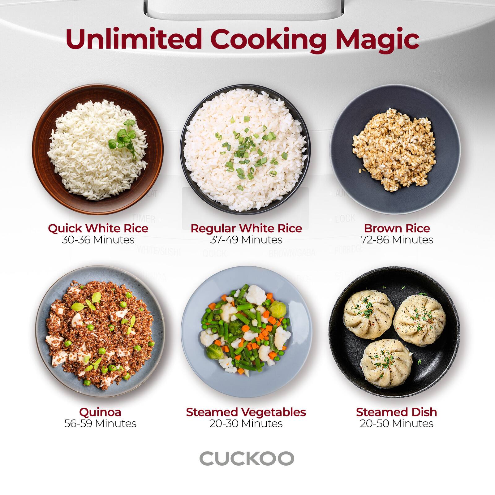 Unlimited Cooking Magic

- Quick White Rice: 30-36 Minutes
- Regular White Rice: 37-49 Minutes
- Brown Rice: 72-86 Minutes
- Quinoa: 56-59 Minutes
- Steamed Vegetables: 20-30 Minutes
- Steamed Dish: 20-50 Minutes

CUKOO
