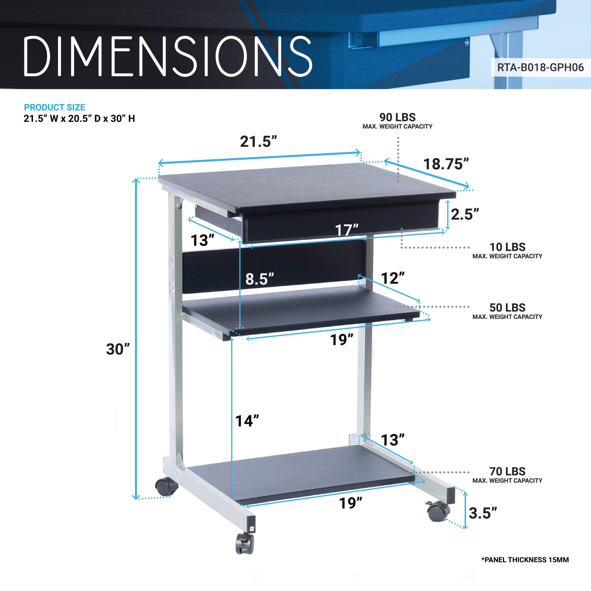 **DIMENSIONS**

**PRODUCT SIZE**  
21.5" W x 20.5" D x 30" H

- 21.5"
- 18.75"
- 17"
- 13"
- 8.5"
- 12"
- 19"
- 14"
- 19"
- 3.5"

**MAX. WEIGHT CAPACITY**  
- 90 LBS
- 10 LBS
- 50 LBS
- 70 LBS

**PANEL THICKNESS**  
15MM

**RTA-B018-GPH06**