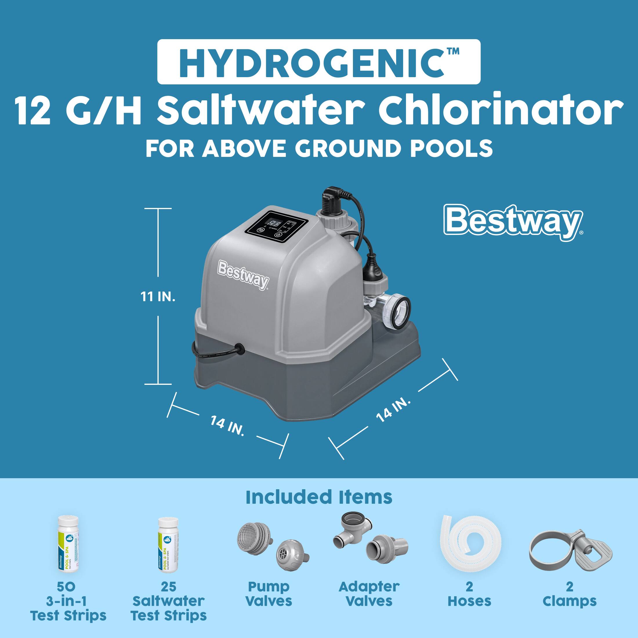 HYDROGENIC™  
12 G/H Saltwater Chlorinator  
FOR ABOVE GROUND POOLS  

11 IN.  
14 IN.  
14 IN.  

Included Items  
SPA | POOL | SPA 50 25 3-in-1 Saltwater Test Strips  
Test Strips  
Pump Valves  
Adapter Valves  
2 Hoses  
2 Clamps