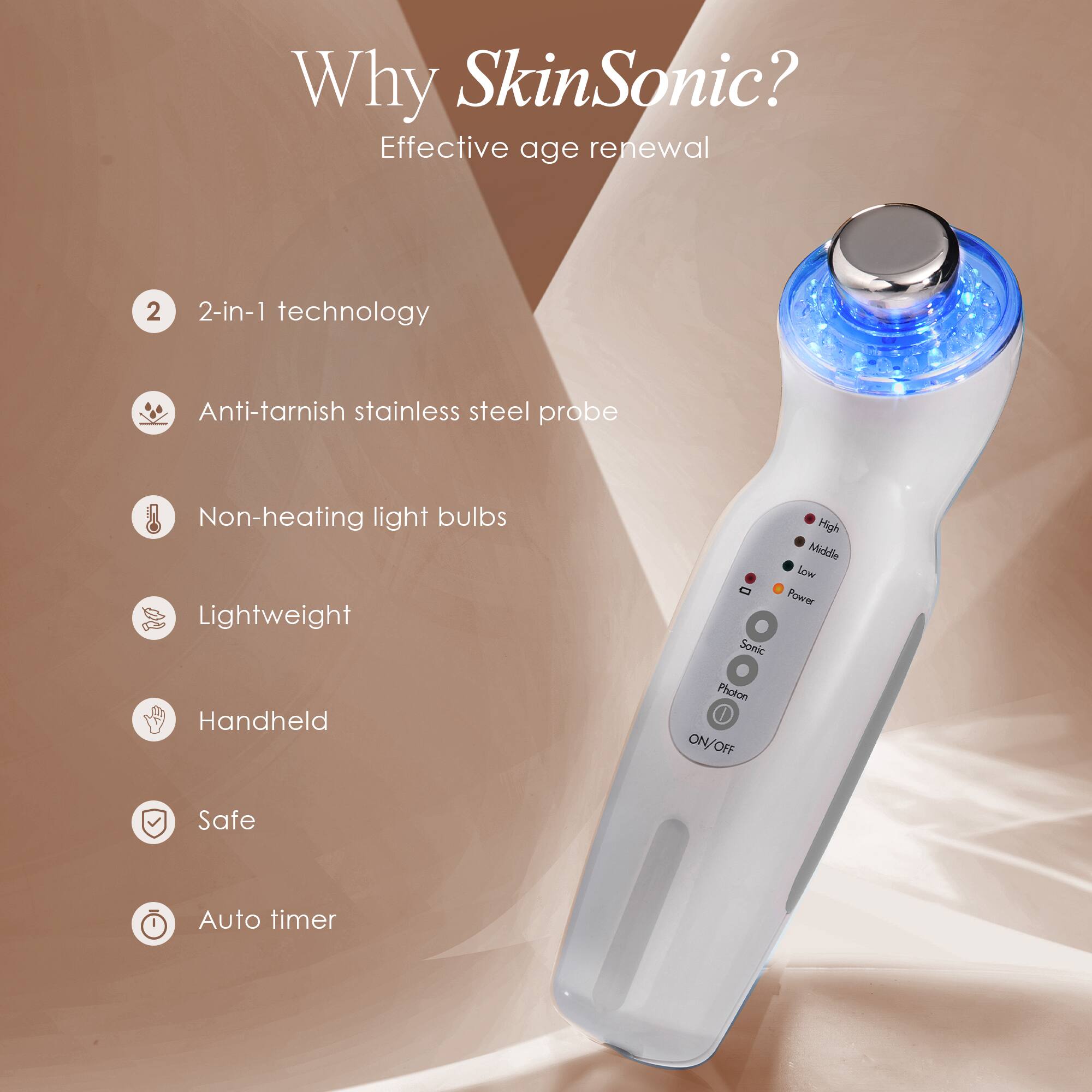 Why SkinSonic?  
Effective age renewal  

2-in-1 technology  
Anti-tarnish stainless steel probe  
Non-heating light bulbs  
Lightweight  
Handheld  
Safe  
Auto timer
