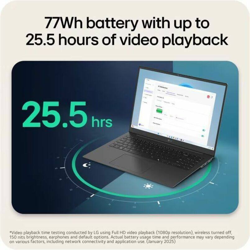 77Wh battery with up to 25.5 hours of video playback

25.5 hrs

*Video playback time testing conducted by LG using Full HD video playback (1080p resolution), wireless turned off, 150 nits brightness, earphones and default options. Actual battery usage time and performance may vary depending on various factors, including network connectivity and application use. (January 2025)