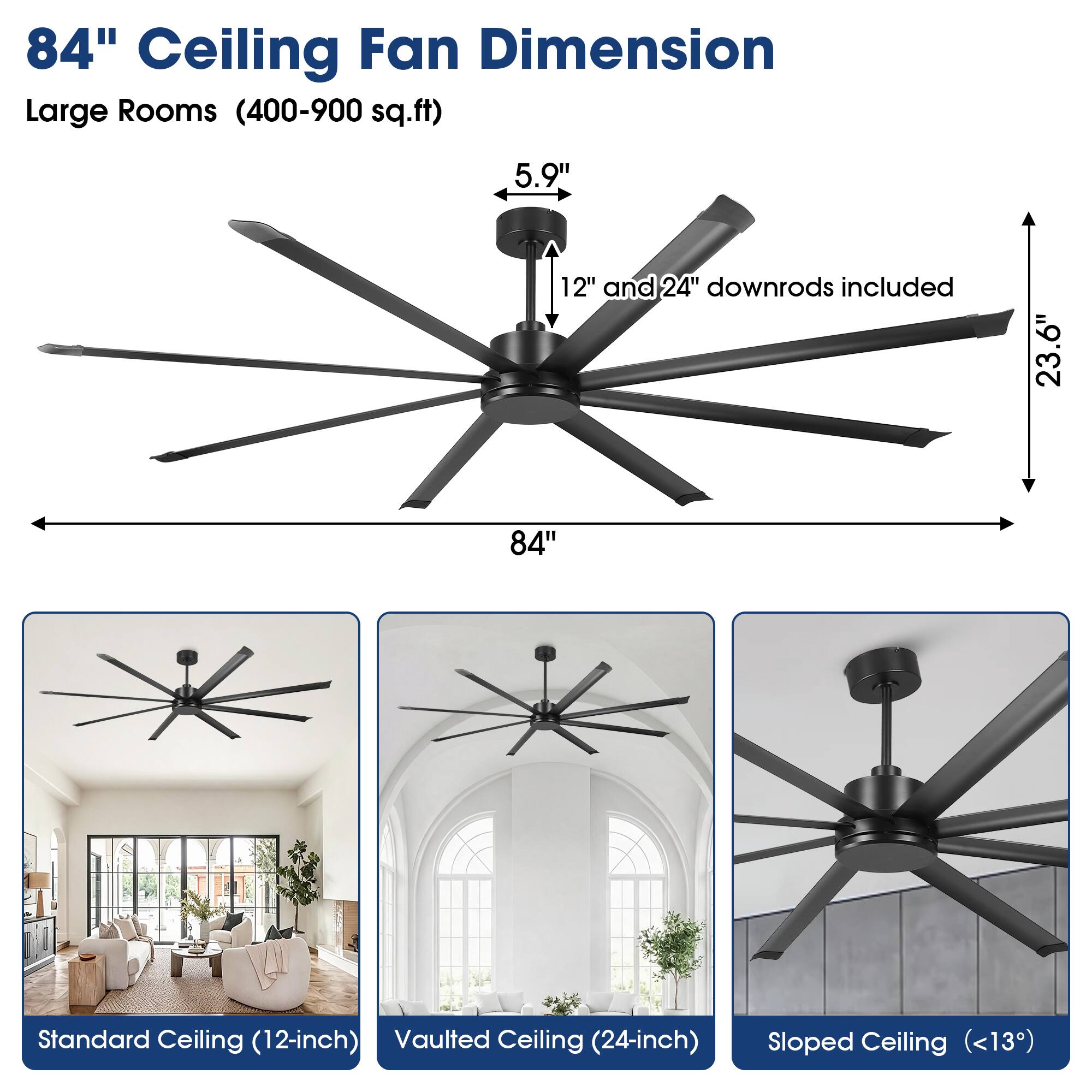 84" Ceiling Fan Dimension  
Large Rooms (400-900 sq.ft)  
5.9" 12" and 24" downrods included  
23.6"  
84"  
Standard Ceiling (12-inch)  
Vaulted Ceiling (24-inch)  
Sloped Ceiling (<13°)