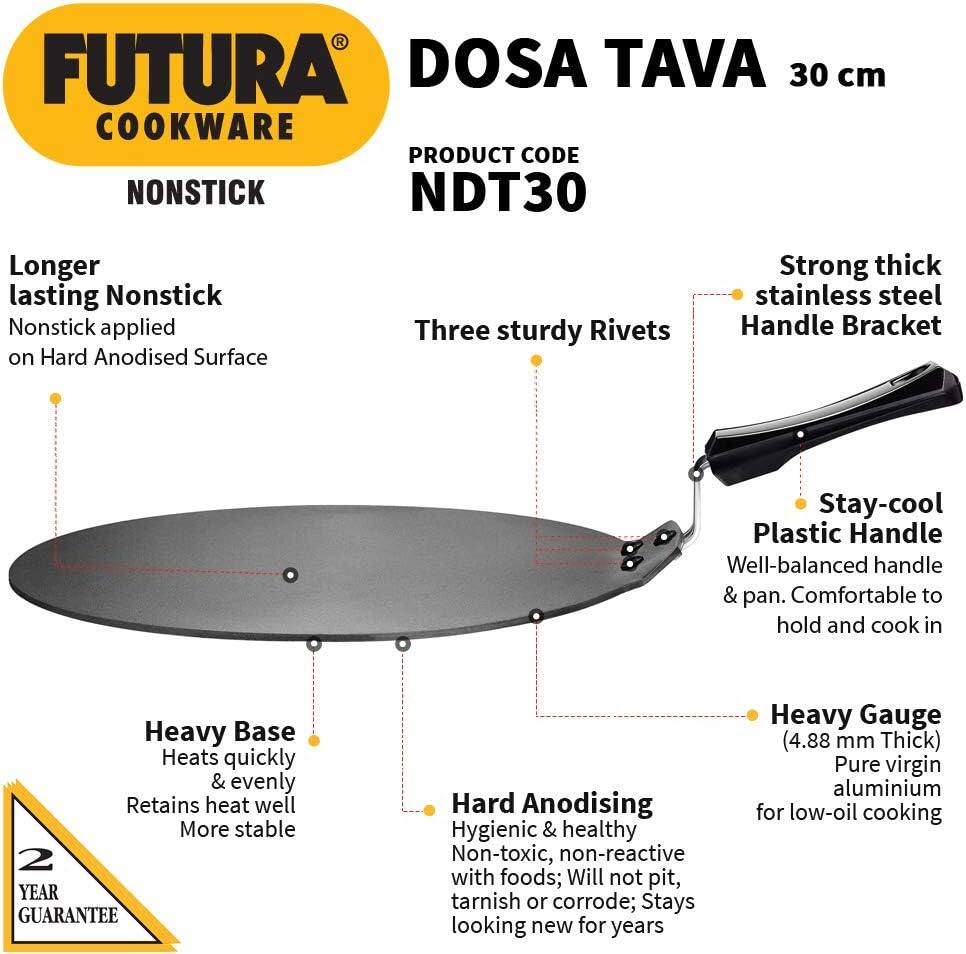 FUTURA COOKWARE  
NONSTICK  

DOSA TAVA 30 cm  
PRODUCT CODE NDT30  

Longer lasting Nonstick  
Nonstick applied on Hard Anodised Surface  

Three sturdy Rivets  

Strong thick stainless steel Handle Bracket  

Stay-cool Plastic Handle  
Well-balanced handle & pan. Comfortable to hold and cook in  

Heavy Base  
Heats quickly & evenly  
Retains heat well  
More stable  

Hard Anodising  
Hygienic & healthy  
Non-toxic, non-reactive with foods; Will not pit, tarnish or corrode; Stays looking new for years  

Heavy Gauge (4.88 mm Thick)  
Pure virgin aluminium for low-oil cooking  

2 YEAR GUARANTEE