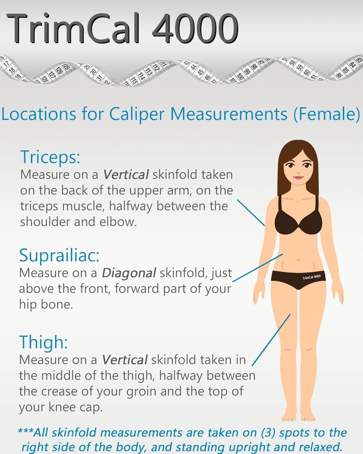 TrimCal 4000

Locations for Caliper Measurements (Female)

Triceps:
Measure on a Vertical skinfold taken on the back of the upper arm, on the triceps muscle, halfway between the shoulder and elbow.

Suprailiac:
Measure on a Diagonal skinfold, just above the front, forward part of your hip bone.

Thigh:
Measure on a Vertical skinfold taken in the middle of the thigh, halfway between the crease of your groin and the top of your knee cap.

***All skinfold measurements are taken on (3) spots to the right side of the body, and standing upright and relaxed.