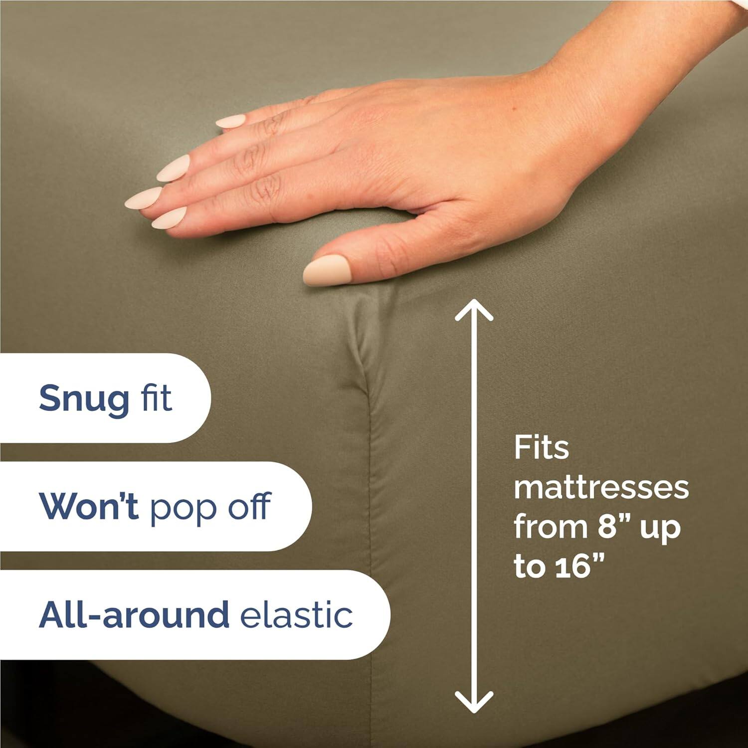Snug fit  
Won't pop off  
All-around elastic  
Fits mattresses from 8" up to 16"