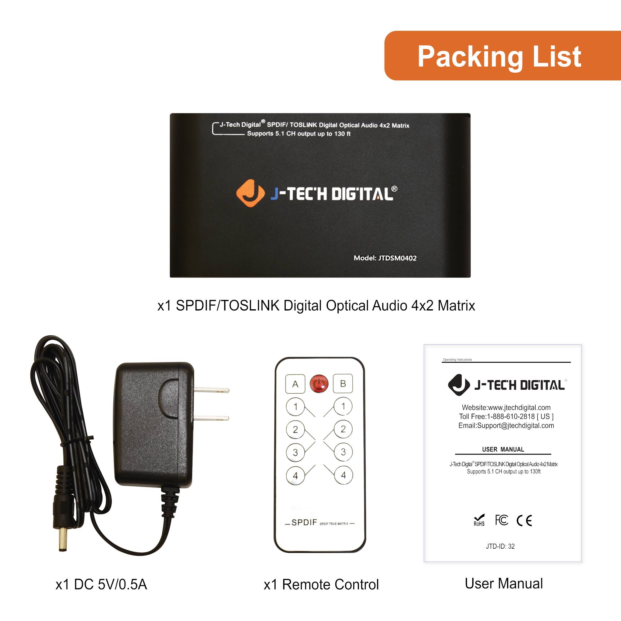 Packing List

- x1 SPDIF/TOSLINK Digital Optical Audio 4x2 Matrix  
  Model: JTDSM0402

- x1 DC 5V/0.5A

- x1 Remote Control

- User Manual

J-TECH DIGITAL  
Website: www.jtechdigital.com  
Toll Free: 1-888-610-2818 (US)  
Email: Support@jtechdigital.com

J-TECH DIGITAL  
SPDIF/TOSLINK Digital Optical Audio 4x2 Matrix  
Supports 5.1 CH output up to 130 ft  
JTD-ID: 32