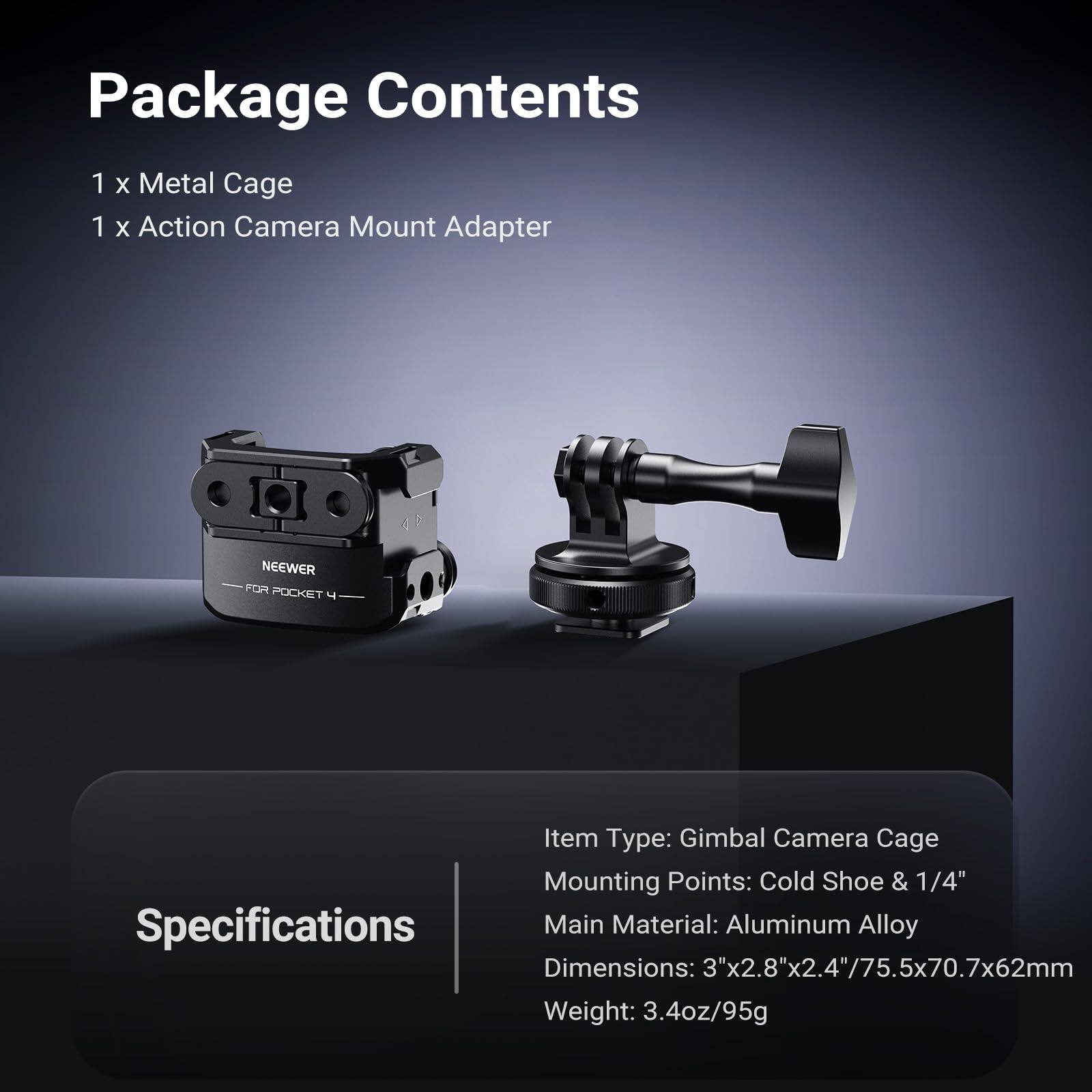 Package Contents
1 x Metal Cage
1 x Action Camera Mount Adapter

Specifications
Item Type: Gimbal Camera Cage
Mounting Points: Cold Shoe & 1/4"
Main Material: Aluminum Alloy
Dimensions: 3"x2.8"x2.4"/75.5x70.7x62mm
Weight: 3.4oz/95g