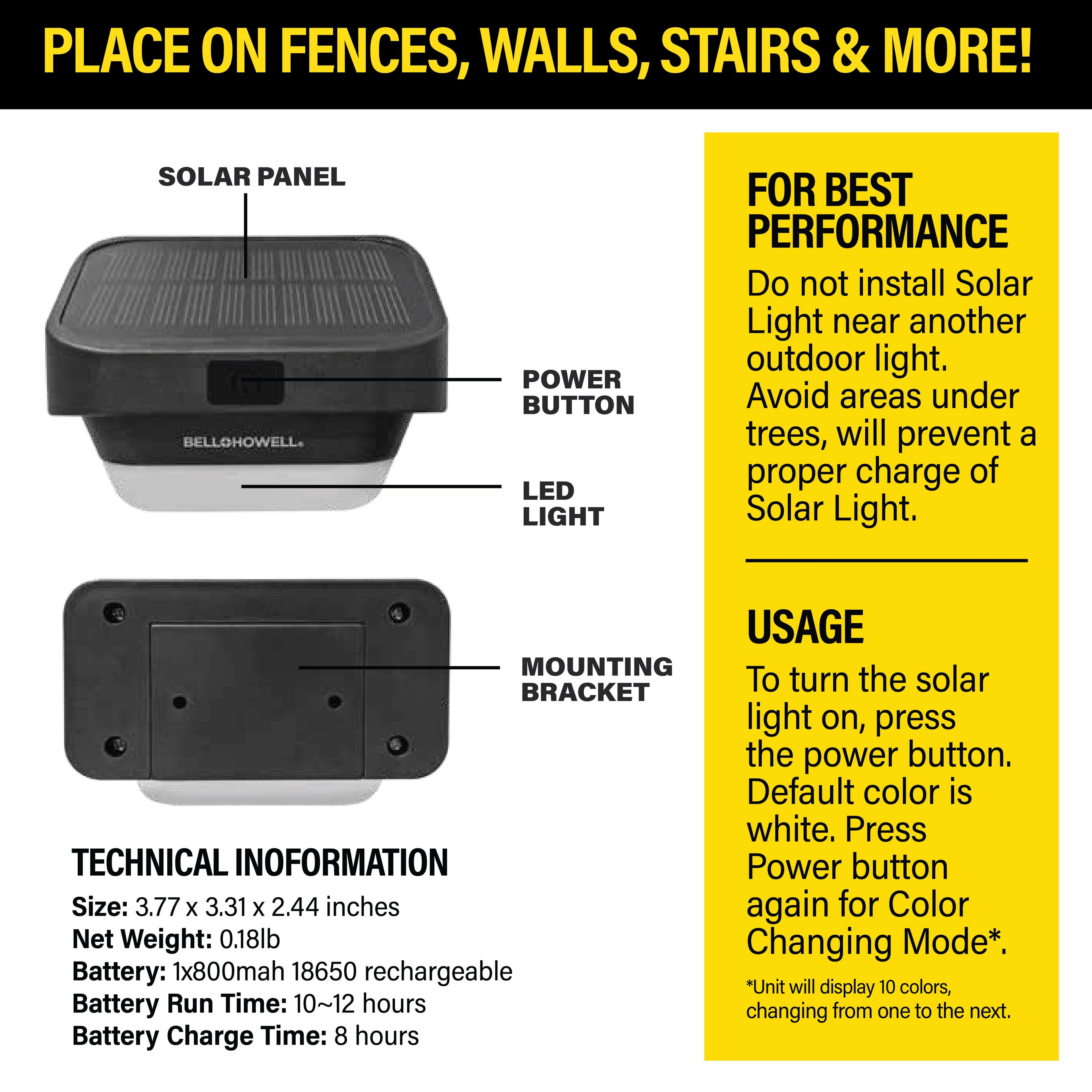 PLACE ON FENCES, WALLS, STAIRS & MORE!  
SOLAR PANEL BELLOHOWELL. POWER BUTTON LED LIGHT FOR BEST PERFORMANCE  

Do not install Solar Light near another outdoor light. Avoid areas under trees, will prevent a proper charge of Solar Light.  

USAGE  
To turn the solar light on, press the power button. Default color is white. Press Power button again for Color Changing Mode*.  

TECHNICAL INFORMATION  
Size: 3.77 x 3.31 x 2.44 inches  
Net Weight: 0.18lb  
Battery: 1x800mah 18650 rechargeable  
Battery Run Time: 10~12 hours  
Battery Charge Time: 8 hours  

*Unit will display 10 colors, changing from one to the next.