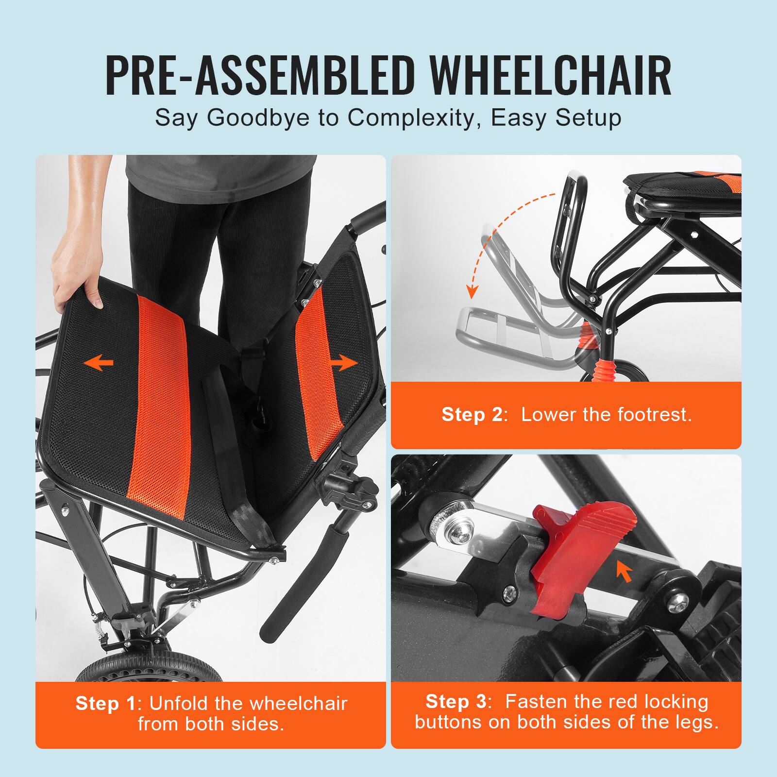 PRE-ASSEMBLED WHEELCHAIR  
Say Goodbye to Complexity, Easy Setup  

Step 1: Unfold the wheelchair from both sides.  

Step 2: Lower the footrest.  

Step 3: Fasten the red locking buttons on both sides of the legs.