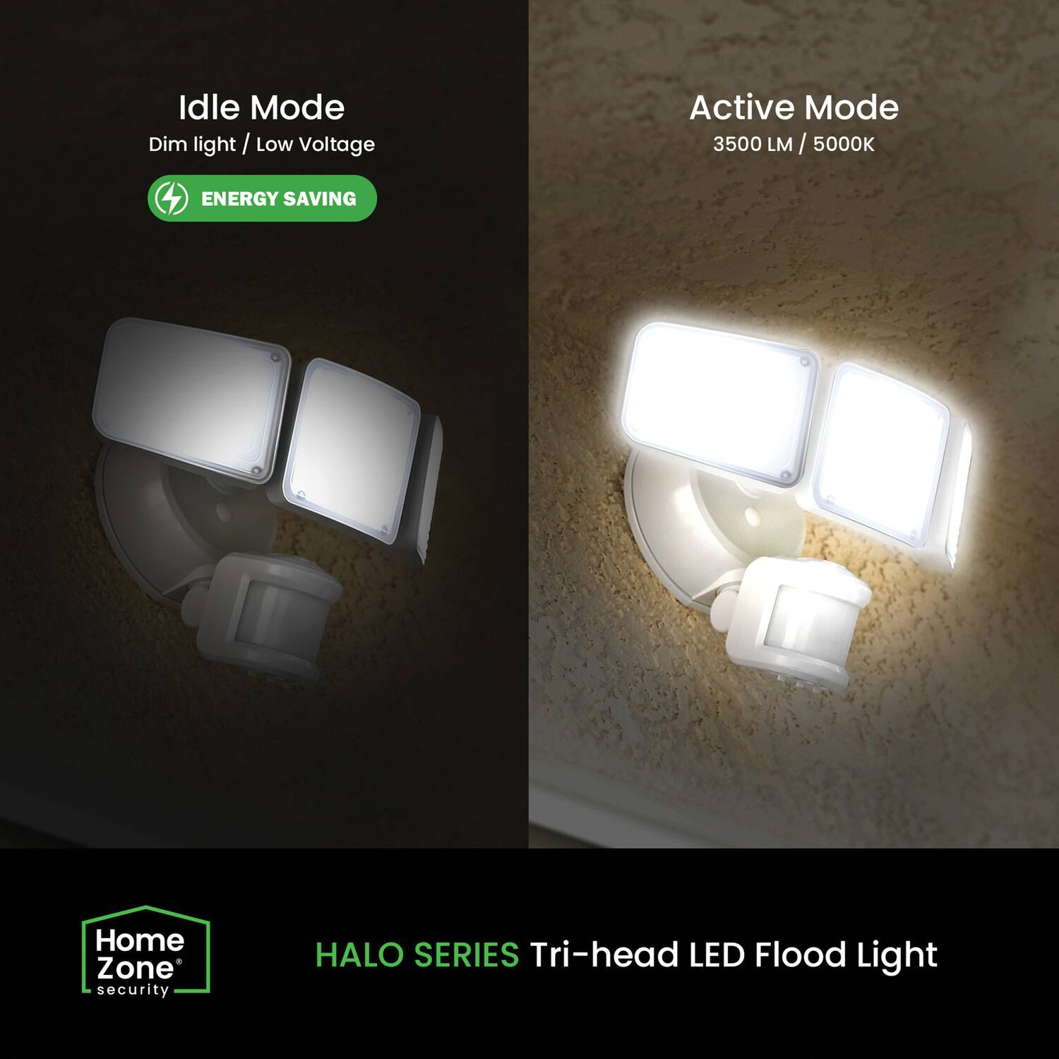 Idle Mode  
Dim light / Low Voltage  
ENERGY SAVING  

Active Mode  
3500 LM / 5000K  

Home Zone security  
HALO SERIES  
Tri-head LED Flood Light