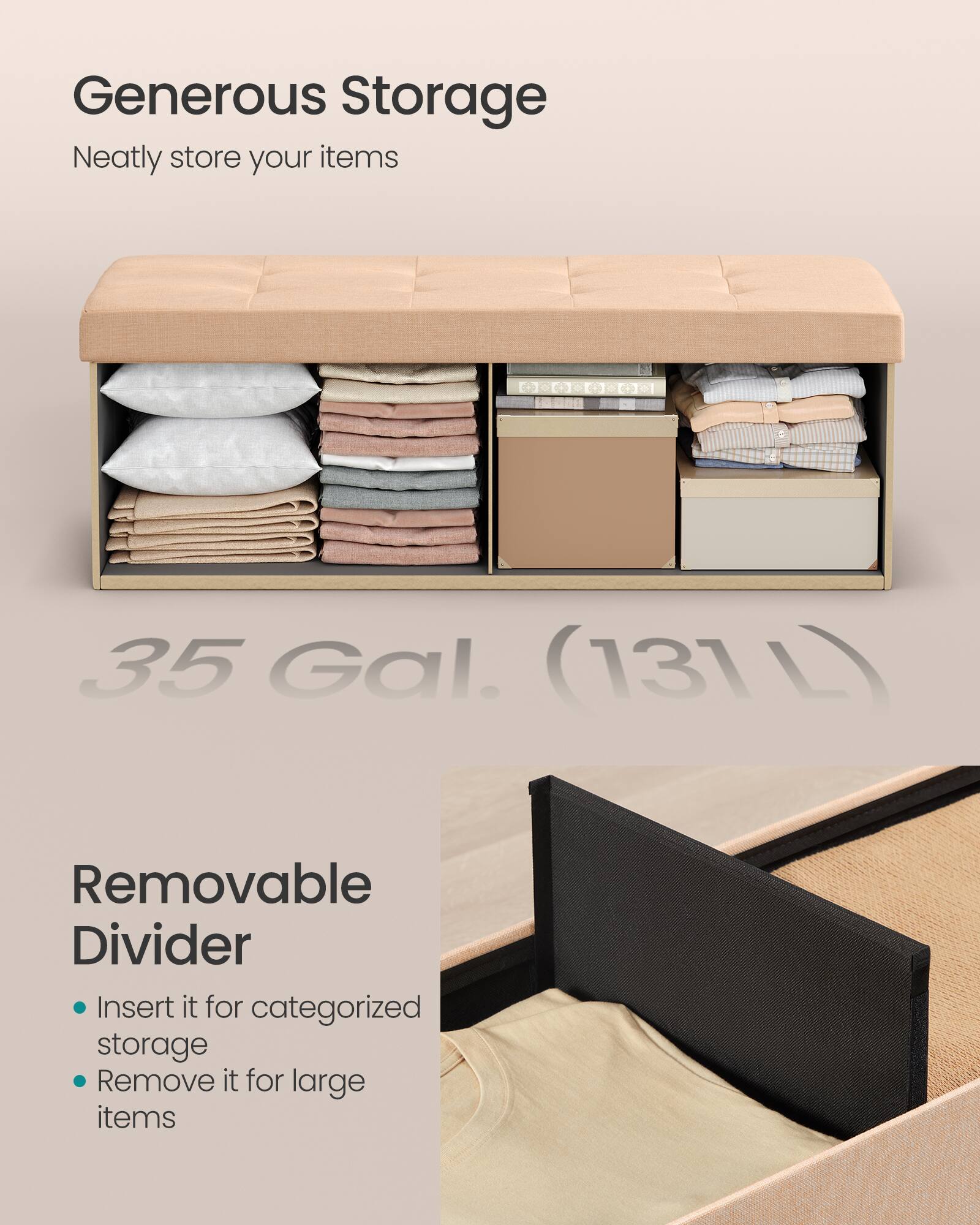 Generous Storage  
Neatly store your items  

35 Gal. (131 L)  

Removable Divider  
- Insert it for categorized storage  
- Remove it for large items