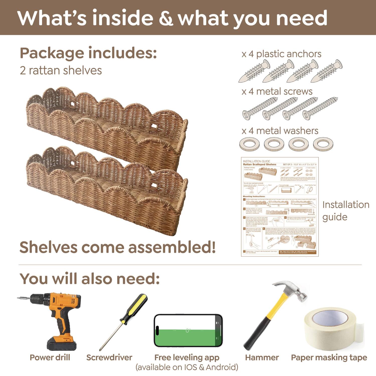 What's inside & what you need

Package includes:
- 2 rattan shelves
- x 4 plastic anchors
- x 4 metal screws
- x 4 metal washers
- Installation guide

Shelves come assembled!

You will also need:
- Power drill
- Screwdriver
- Free leveling app (available on iOS & Android)
- Hammer
- Paper masking tape