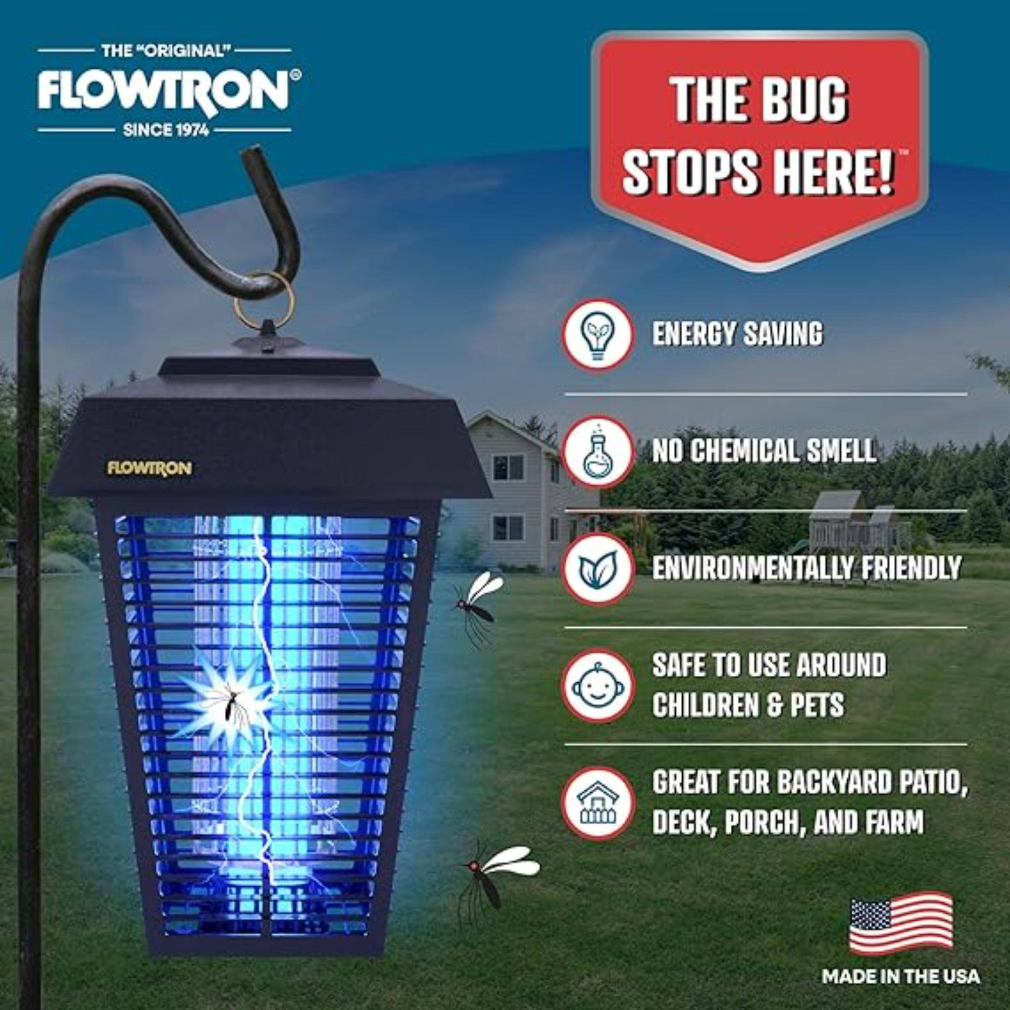 THE "ORIGINAL" FLOWTRON SINCE 1974
THE BUG STOPS HERE!
ENERGY SAVING
NO CHEMICAL SMELL
ENVIRONMENTALLY FRIENDLY
SAFE TO USE AROUND CHILDREN & PETS
GREAT FOR BACKYARD PATIO, DECK, PORCH, AND FARM
MADE IN THE USA