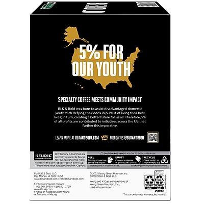 **5% FOR OUR YOUTH**

**SPECIALTY COFFEE MEETS COMMUNITY IMPACT**

BLK & Bold was born to assist disadvantaged domestic youth with defying their odds in pursuit of living their best lives; in turn, creating a better future for us all. Therefore, 5% of all profits are contributed to initiatives across the US that further this imperative.

**LEARN MORE**  
[BLKANDBOLD.COM](http://blkandbold.com)

**FOLLOW US**  
@BLKANDBOLD

---

**KEURIG**

Officially designed for Keurig® machines, this coffee delivers the perfect beverage every time.

**PEEL**  
**EMPTY**  
**RECYCLE**

---

**For BLK & Bold, LLC**  
1800 BREW1  
2000 Kaung  
Des Moines, IA 50309

**For Keurig, Inc.**  
1800 BREW1  
2000 Kaung  
Des Moines, IA 50309

**For I 866 BREW1**

---

**BLK & Bold, LLC**  
1800 BREW1  
2000