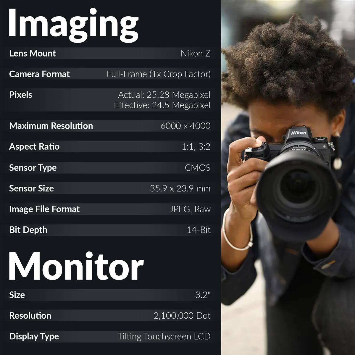 Imaging

Lens Mount: Nikon Z

Camera Format: Full-Frame (1x Crop Factor)

Pixels: Actual: 25.28 Megapixel, Effective: 24.5 Megapixel

Maximum Resolution: 6000 x 4000

Aspect Ratio: 1:1, 3:2

Sensor Type: CMOS

Sensor Size: 35.9 x 23.9 mm

Image File Format: JPEG, Raw

Bit Depth: 14-Bit

Monitor

Size: 3.2"

Resolution: 2,100,000 Dot

Display Type: Tilting Touchscreen LCD