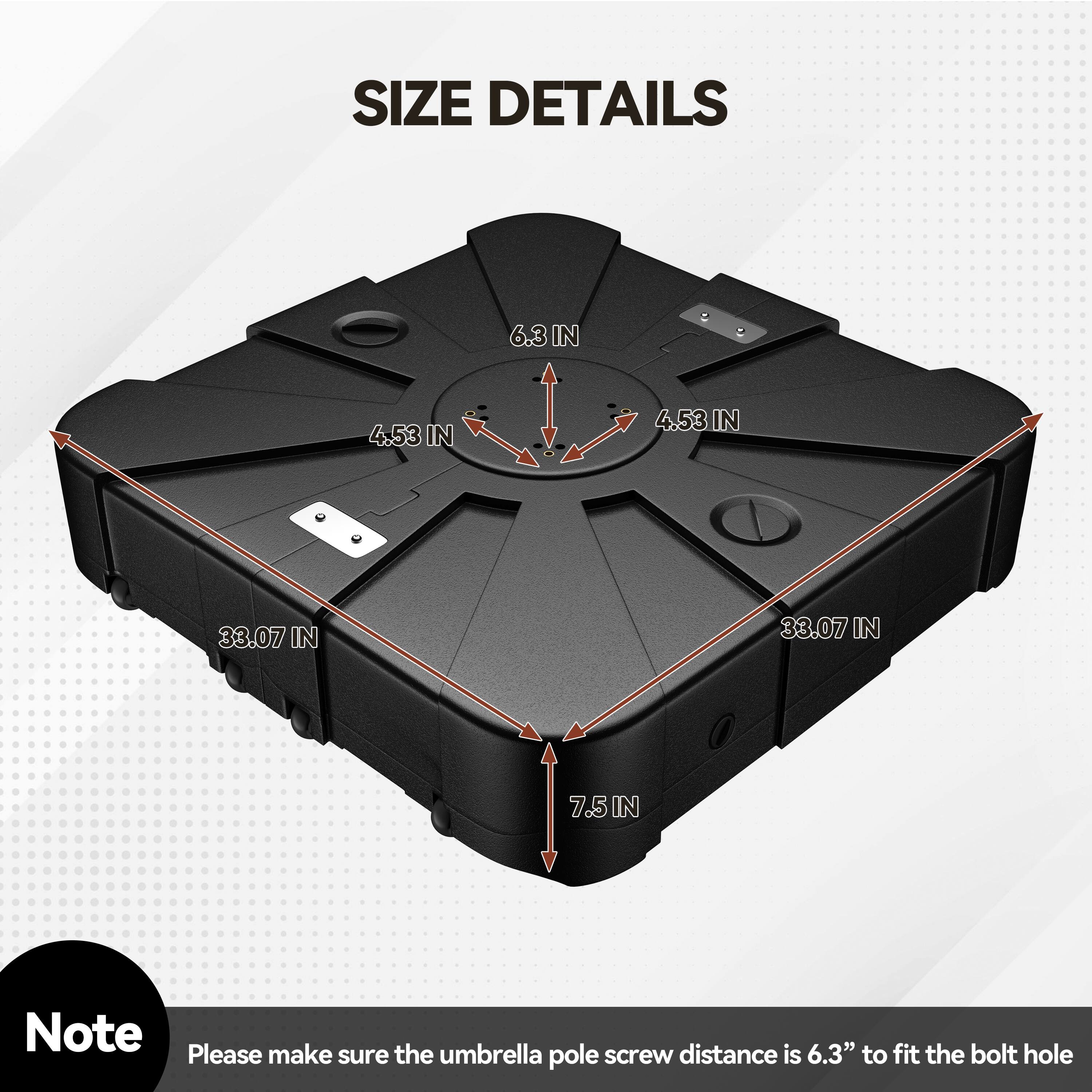 SIZE DETAILS  
6.3 IN  
4.53 IN  
4.53 IN  
33.07 IN  
33.07 IN  
7.5 IN  

Note: Please make sure the umbrella pole screw distance is 6.3" to fit the bolt hole
