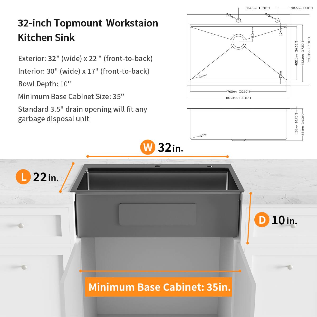 32-inch Topmount Workstation Kitchen Sink

Exterior: 32" (wide) x 22" (front-to-back)
Interior: 30" (wide) x 17" (front-to-back)
Bowl Depth: 10"
Minimum Base Cabinet Size: 35"
Standard 3.5" drain opening will fit any garbage disposal unit

W 32 in.
L 22 in.
D 10 in.
Minimum Base Cabinet: 35 in.