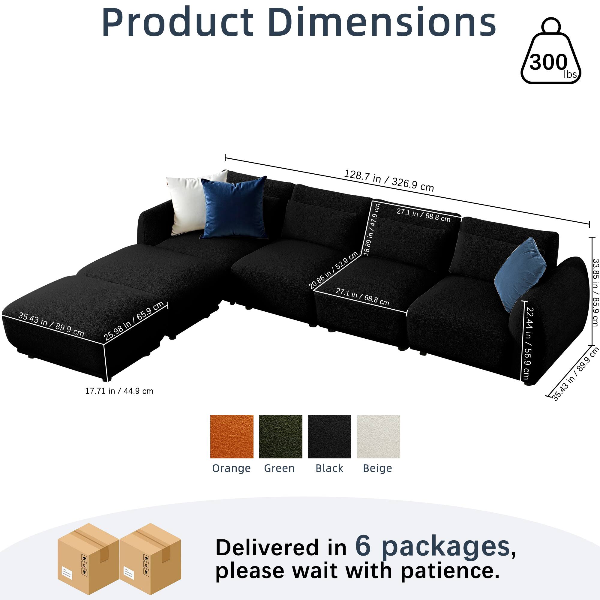 Product Dimensions  
300 lbs  
128.7 in / 326.9 cm  
35.43 in / 89.9 cm  
17.71 in / 44.9 cm  
27.1 in / 68.8 cm  
22.44 in / 56.9 cm  
33.85 in / 85.9 cm  
35.43 in / 89.9 cm  

Colors: Orange, Green, Black, Beige  

Delivered in 6 packages, please wait with patience.