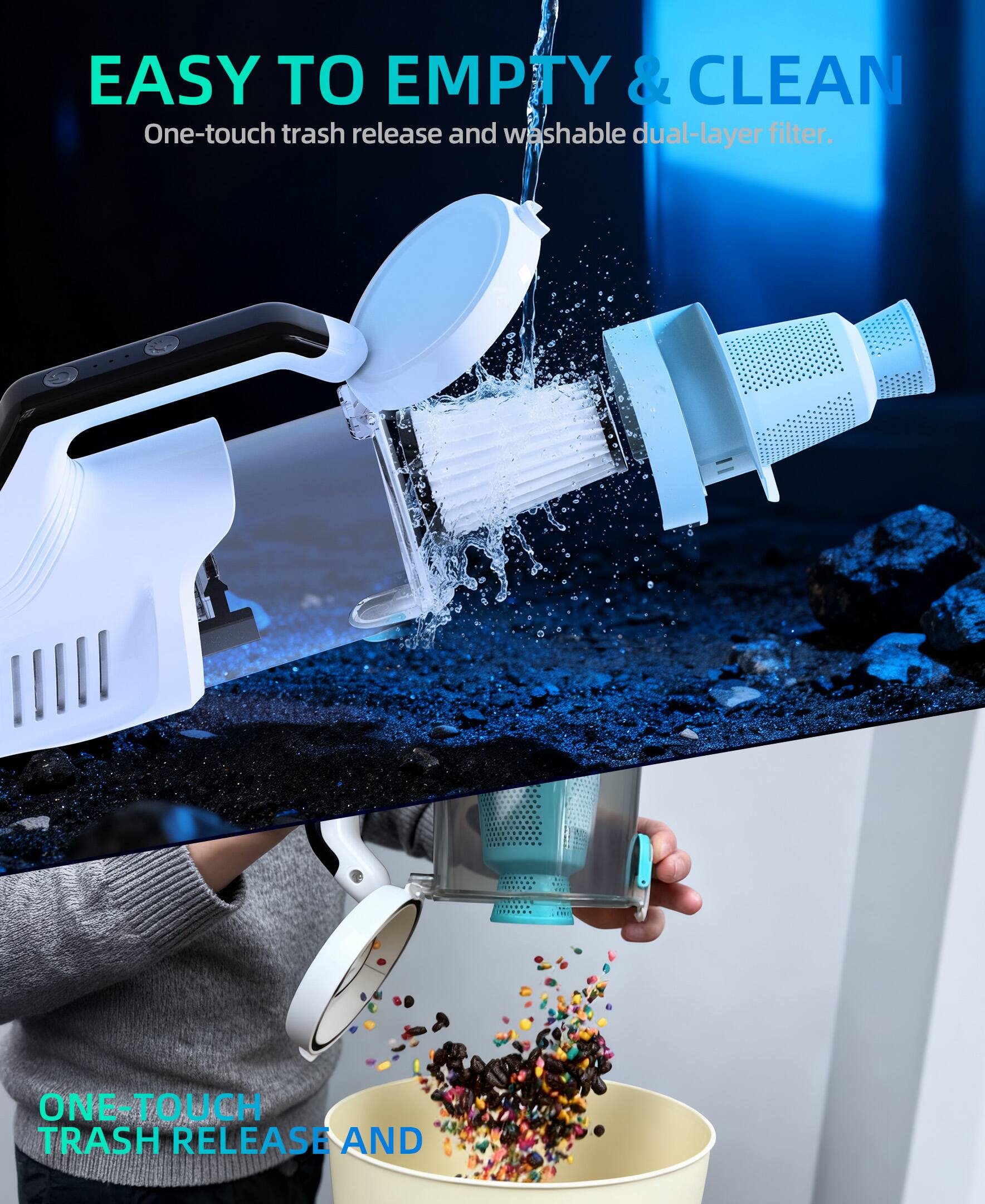 EASY TO EMPTY & CLEAN  
One-touch trash release and washable dual-layer filter.  

ONE-TOUCH TRASH RELEASE AND