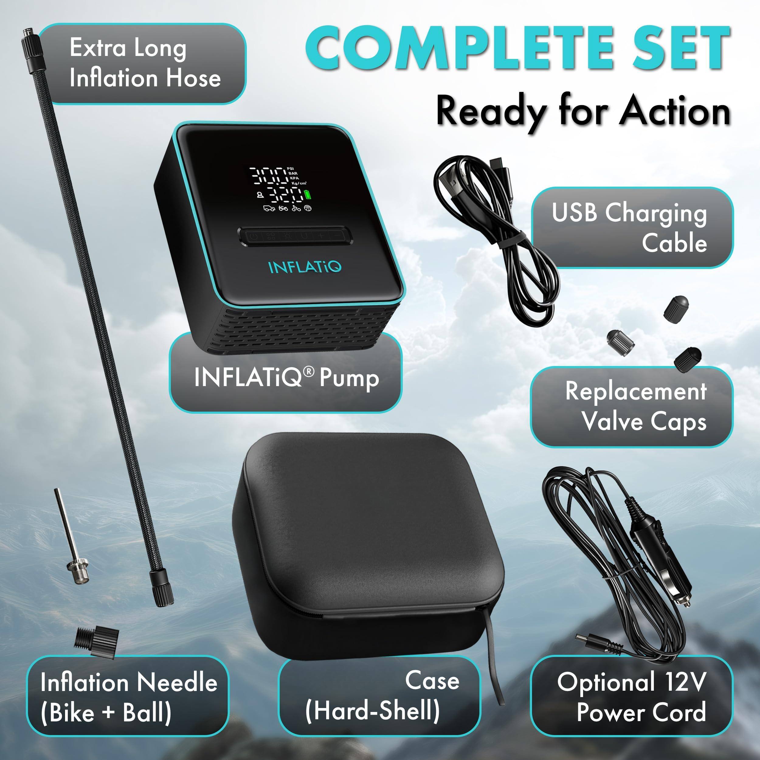Extra Long Inflation Hose  
COMPLETE SET Ready for Action  
INFLATiQ® Pump  
USB Charging Cable  
Replacement Valve Caps  
Inflation Needle (Bike + Ball)  
Case (Hard-Shell)  
Optional 12V Power Cord
