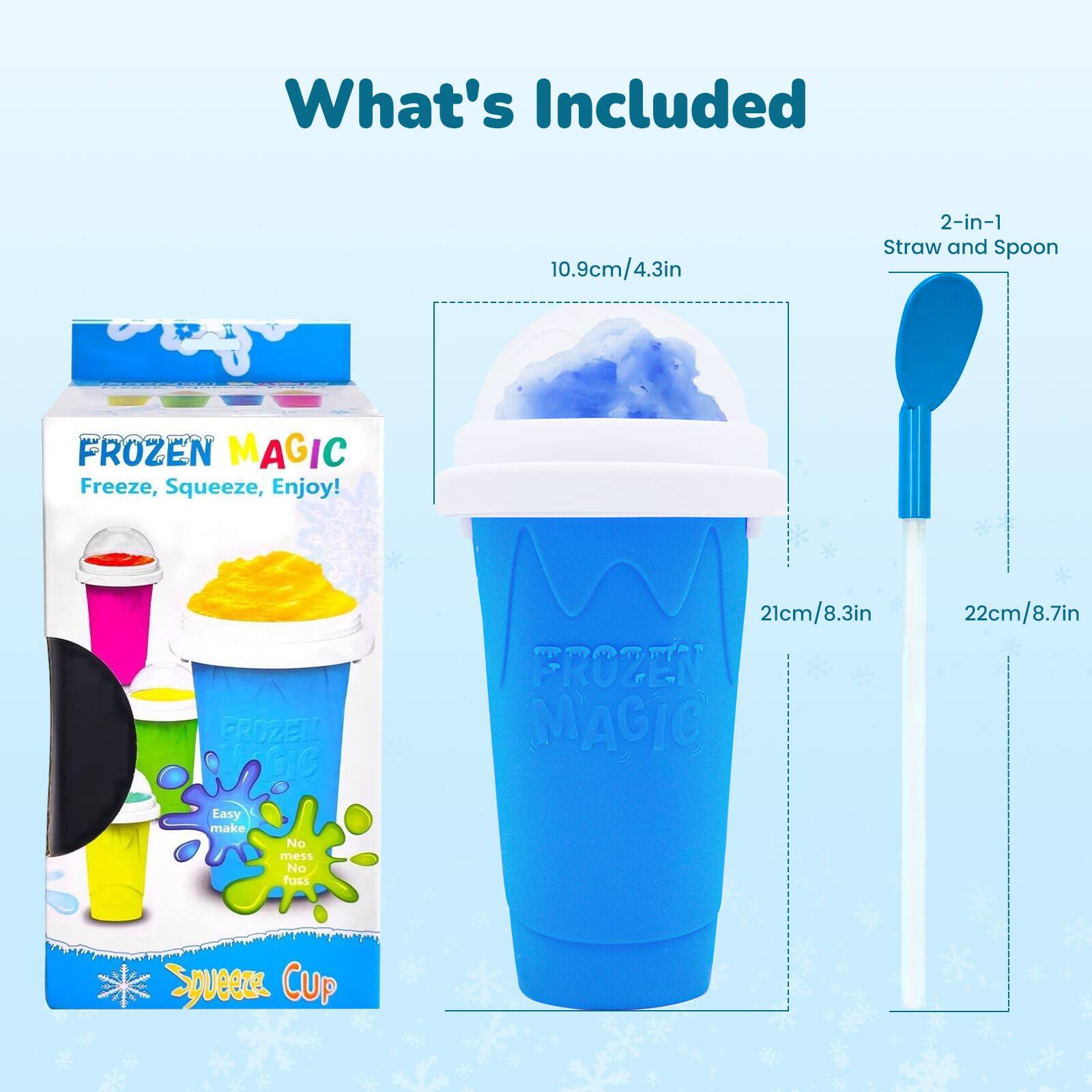 What's Included

10.9cm/4.3in 2-in-1 Straw and Spoon

FROZEN MAGIC
Freeze, Squeeze, Enjoy!

FROZEN MAGIC
21cm/8.3in

Easy make No mess No fuss

Squeeze CUP
22cm/8.7in