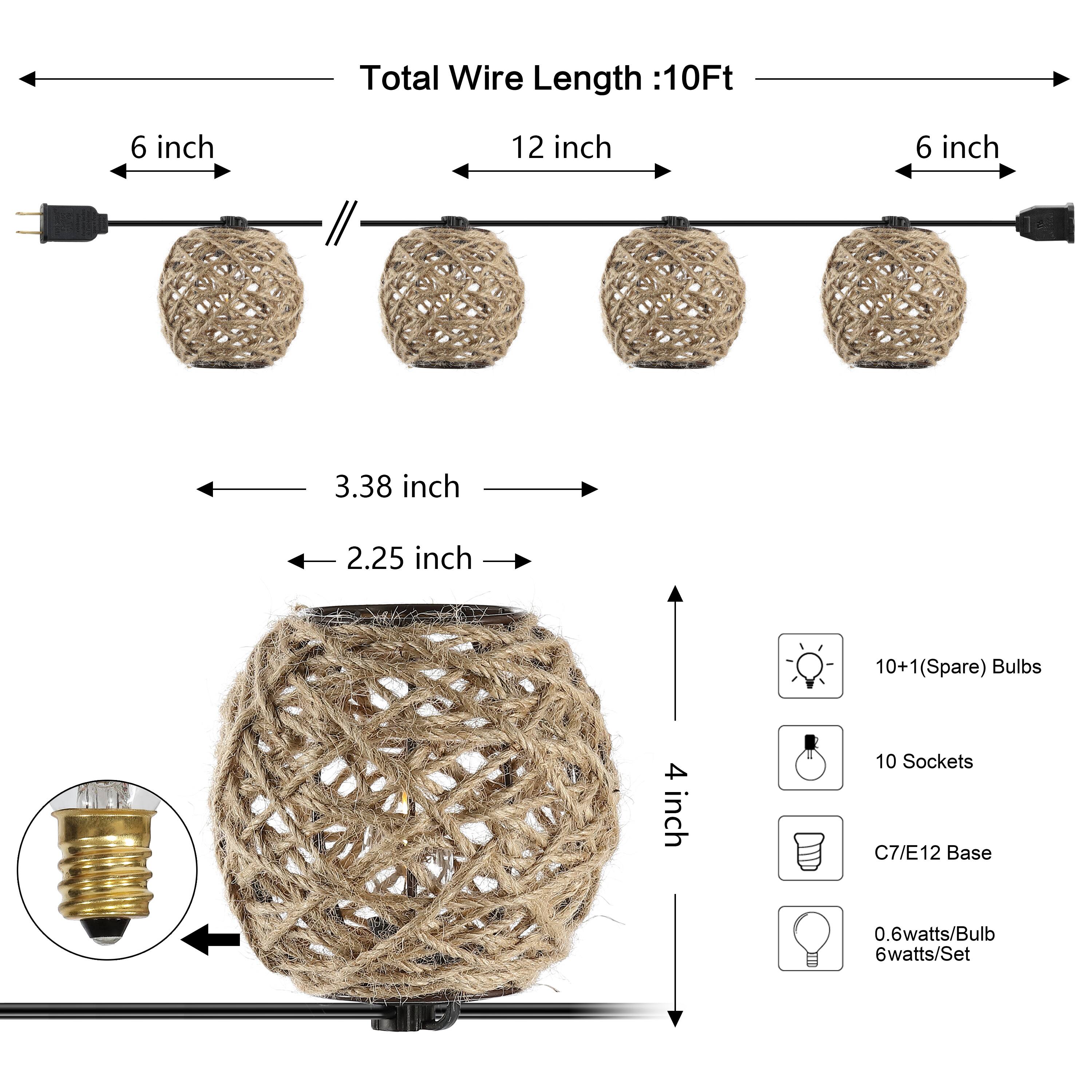 Total Wire Length: 10Ft  
6 inch  
12 inch  
6 inch  
3.38 inch  
2.25 inch  
10+1(Spare) Bulbs  
4 inch  
10 Sockets  
C7/E12 Base  
0.6watts/Bulb  
6watts/Set