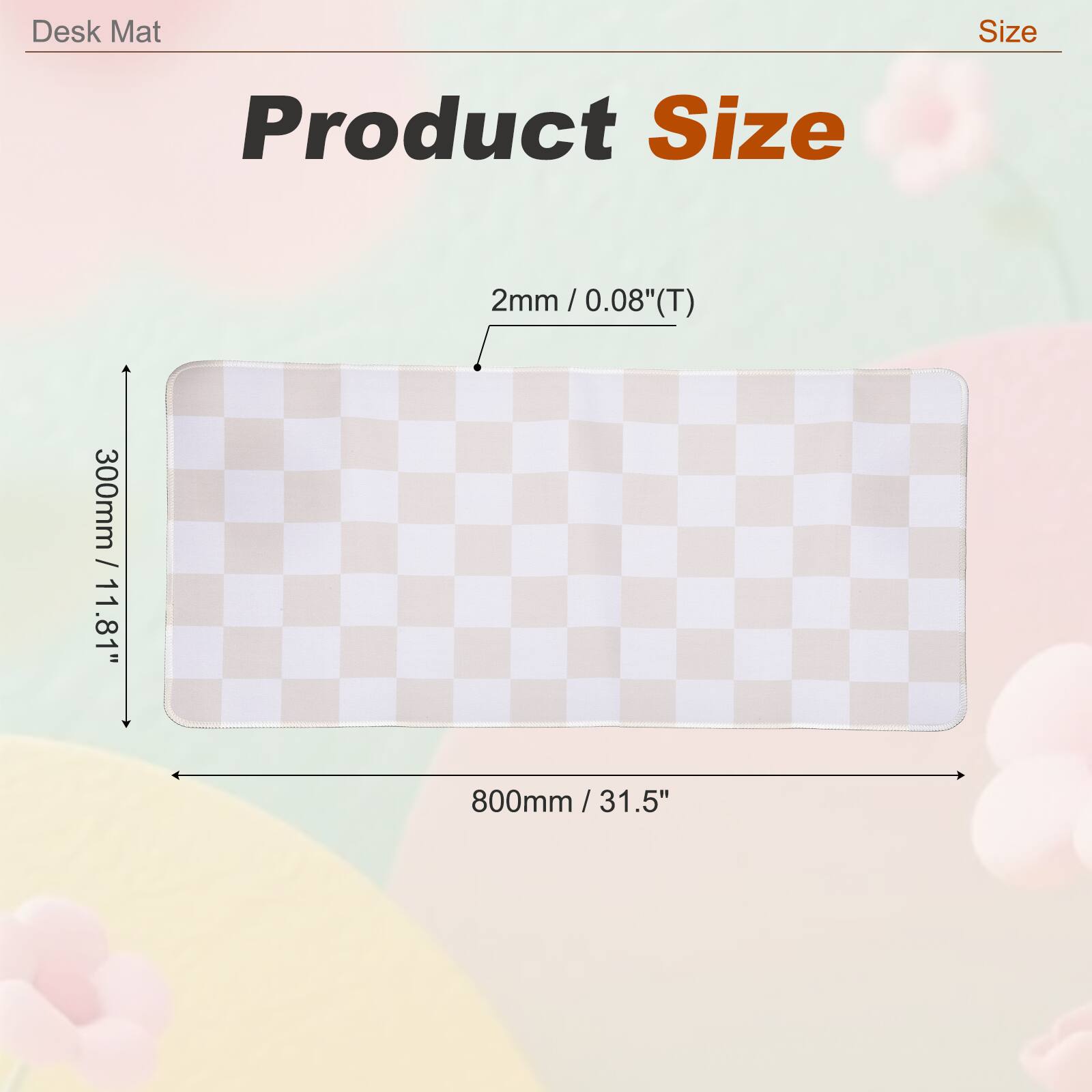 Desk Mat Size: Product Size 2mm / 0.08" (T)  
300mm / 11.81" x 800mm / 31.5"